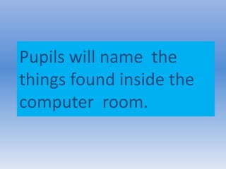 Pupils will name the
things found inside the
computer room.
 