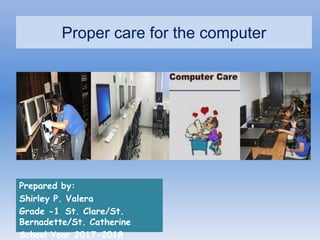 Proper care for the computer
Prepared by:
Shirley P. Valera
Grade -1 St. Clare/St.
Bernadette/St. Catherine
School Year 2017-2018
 