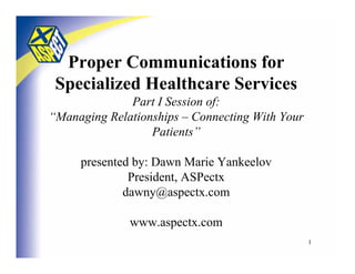 Proper Communications for
    Specialized Healthcare Services
               Part I Session of:
 “Managing Relationships – Connecting With Your
                   Patients”

            presented by: Dawn Marie Yankeelov
                     President, ASPectx
                    dawny@aspectx.com

                    www.aspectx.com
8/16/2004             292-2351 > www.aspectx.com   1
 