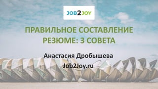 ПРАВИЛЬНОЕ СОСТАВЛЕНИЕ
РЕЗЮМЕ: 3 СОВЕТА
Анастасия Дробышева
Job2Joy.ru
 