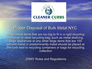 Proper Disposal of Bulk Metal NYC
Large metal items that are too big to fit in a rigid recycling
 container or clear recycling bag, such as metal shelving,
  large appliances or any other large items that are 100
percent metal or predominantly metal should be placed at
the curb next to recycling containers or bags for recycling
                         collection

              -DSNY Rules and Regulations
 