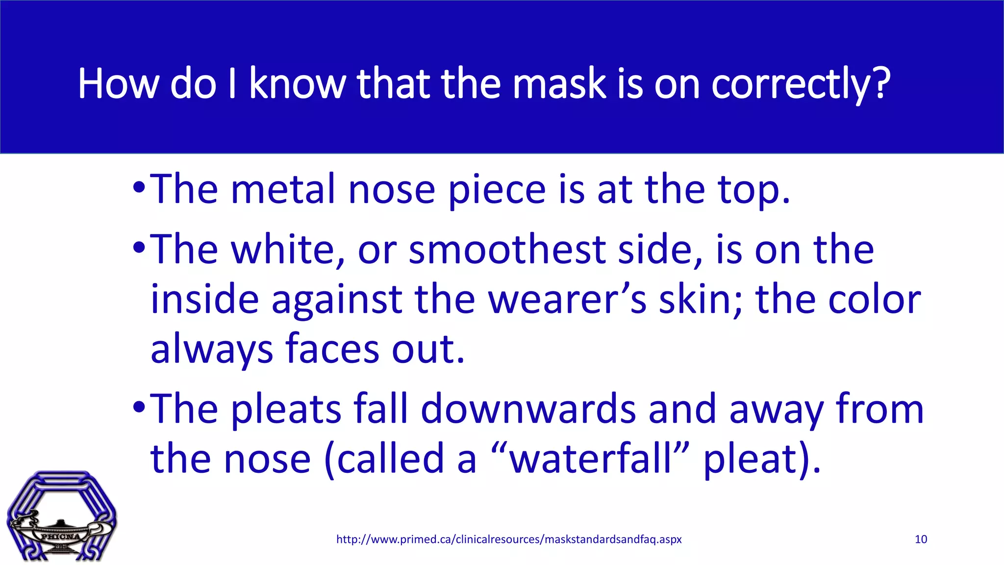 How do I know that the mask is on correctly?
•The metal nose piece is at the top.
•The white, or smoothest side, is on the
inside against the wearer’s skin; the color
always faces out.
•The pleats fall downwards and away from
the nose (called a “waterfall” pleat).
http://www.primed.ca/clinicalresources/maskstandardsandfaq.aspx 10
 