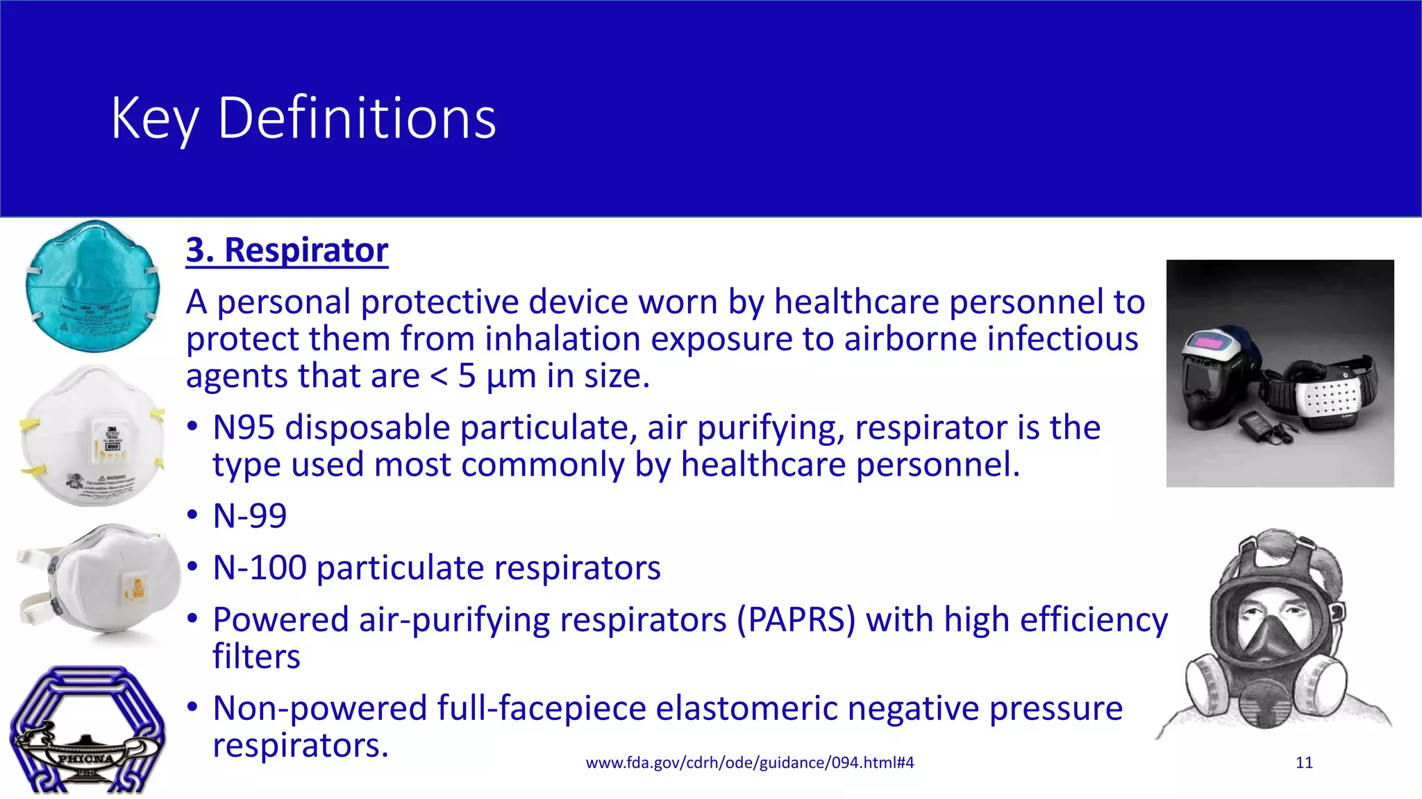 Key Definitions
3. Respirator
A personal protective device worn by healthcare personnel to
protect them from inhalation exposure to airborne infectious
agents that are < 5 μm in size.
• N95 disposable particulate, air purifying, respirator is the
type used most commonly by healthcare personnel.
• N-99
• N-100 particulate respirators
• Powered air-purifying respirators (PAPRS) with high efficiency
filters
• Non-powered full-facepiece elastomeric negative pressure
respirators. www.fda.gov/cdrh/ode/guidance/094.html#4 11
 