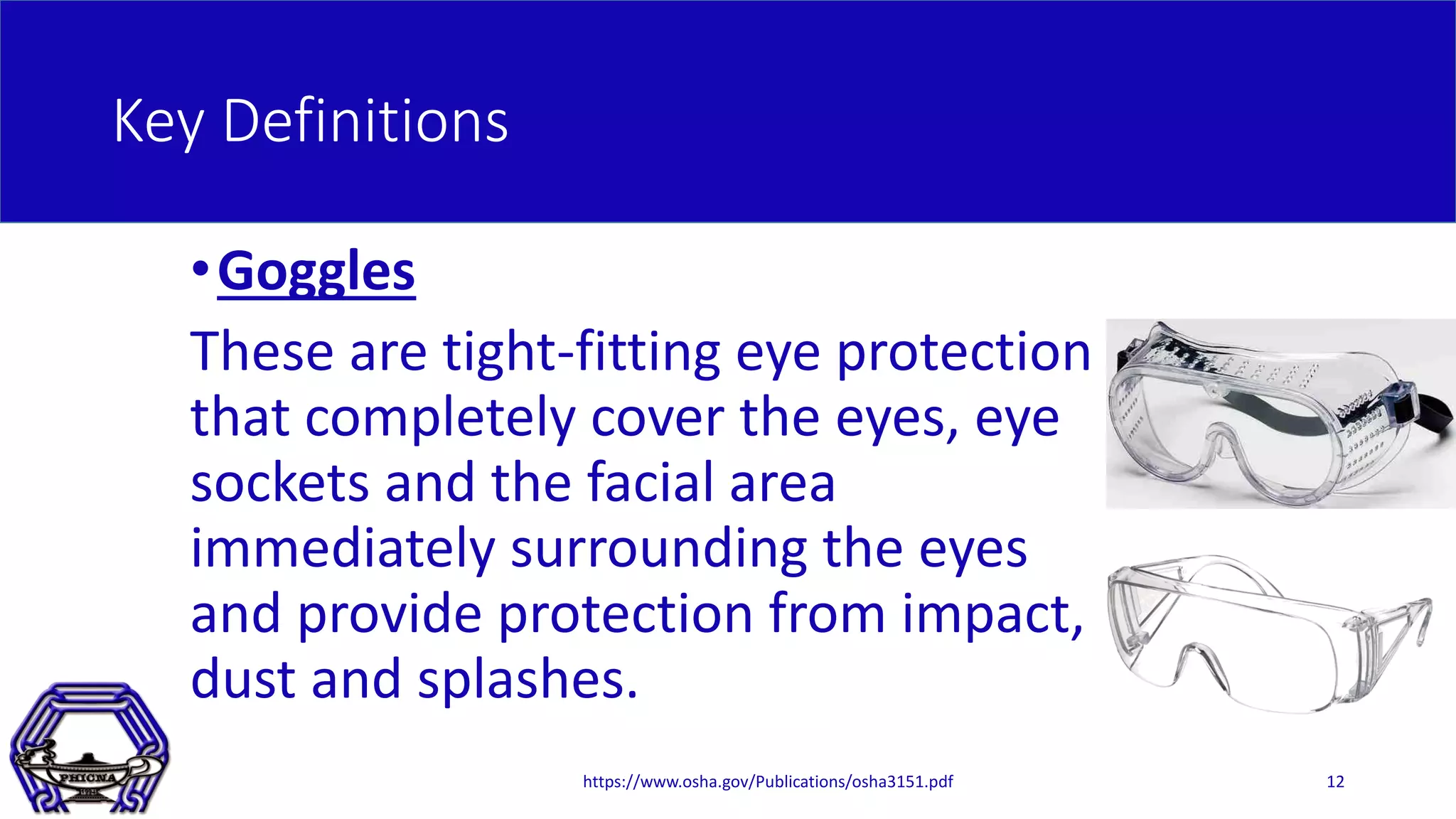 Key Definitions
•Goggles
These are tight-fitting eye protection
that completely cover the eyes, eye
sockets and the facial area
immediately surrounding the eyes
and provide protection from impact,
dust and splashes.
https://www.osha.gov/Publications/osha3151.pdf 12
 