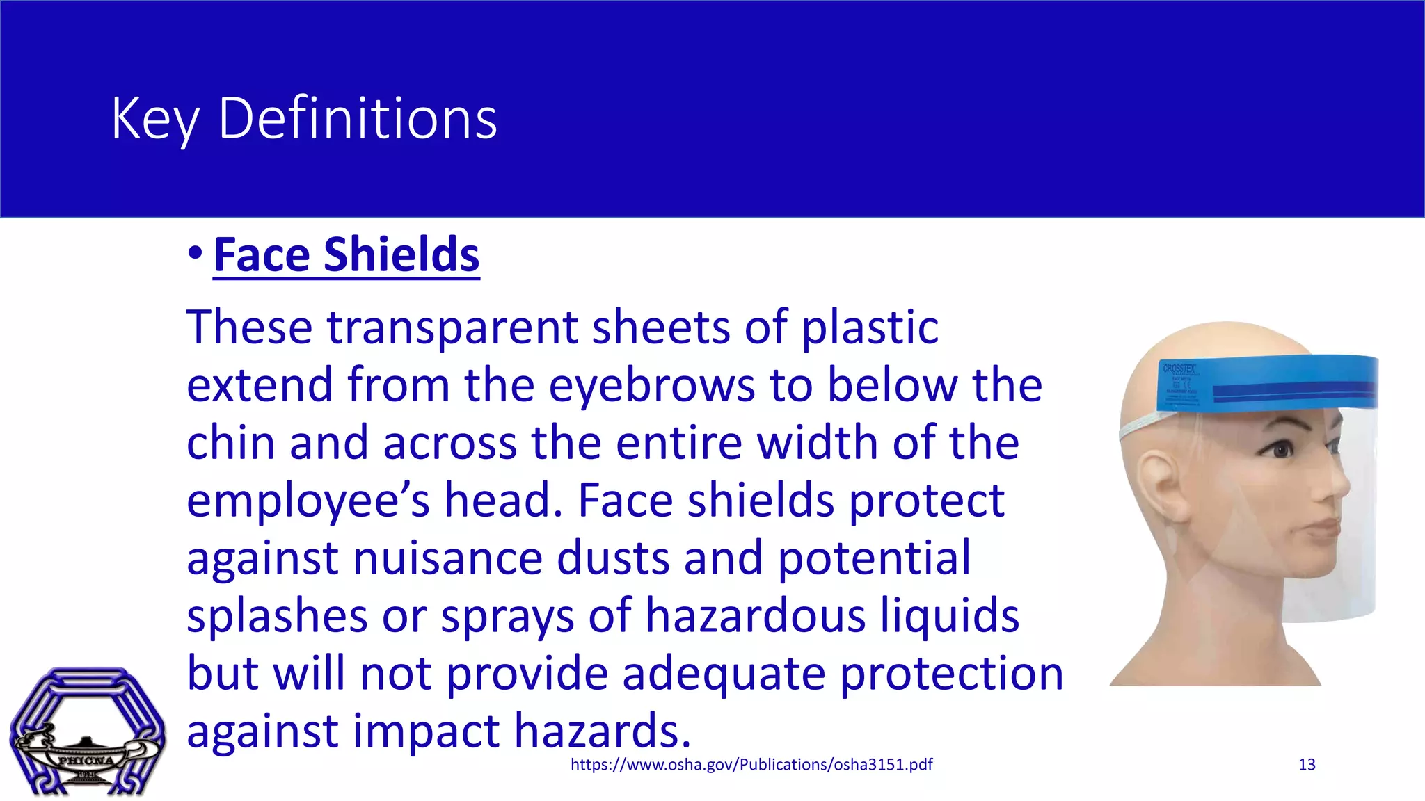 Key Definitions
•Face Shields
These transparent sheets of plastic
extend from the eyebrows to below the
chin and across the entire width of the
employee’s head. Face shields protect
against nuisance dusts and potential
splashes or sprays of hazardous liquids
but will not provide adequate protection
against impact hazards.https://www.osha.gov/Publications/osha3151.pdf 13
 
