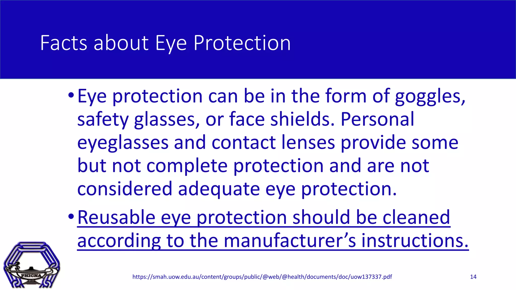 Facts about Eye Protection
•Eye protection can be in the form of goggles,
safety glasses, or face shields. Personal
eyeglasses and contact lenses provide some
but not complete protection and are not
considered adequate eye protection.
•Reusable eye protection should be cleaned
according to the manufacturer’s instructions.
14https://smah.uow.edu.au/content/groups/public/@web/@health/documents/doc/uow137337.pdf
 