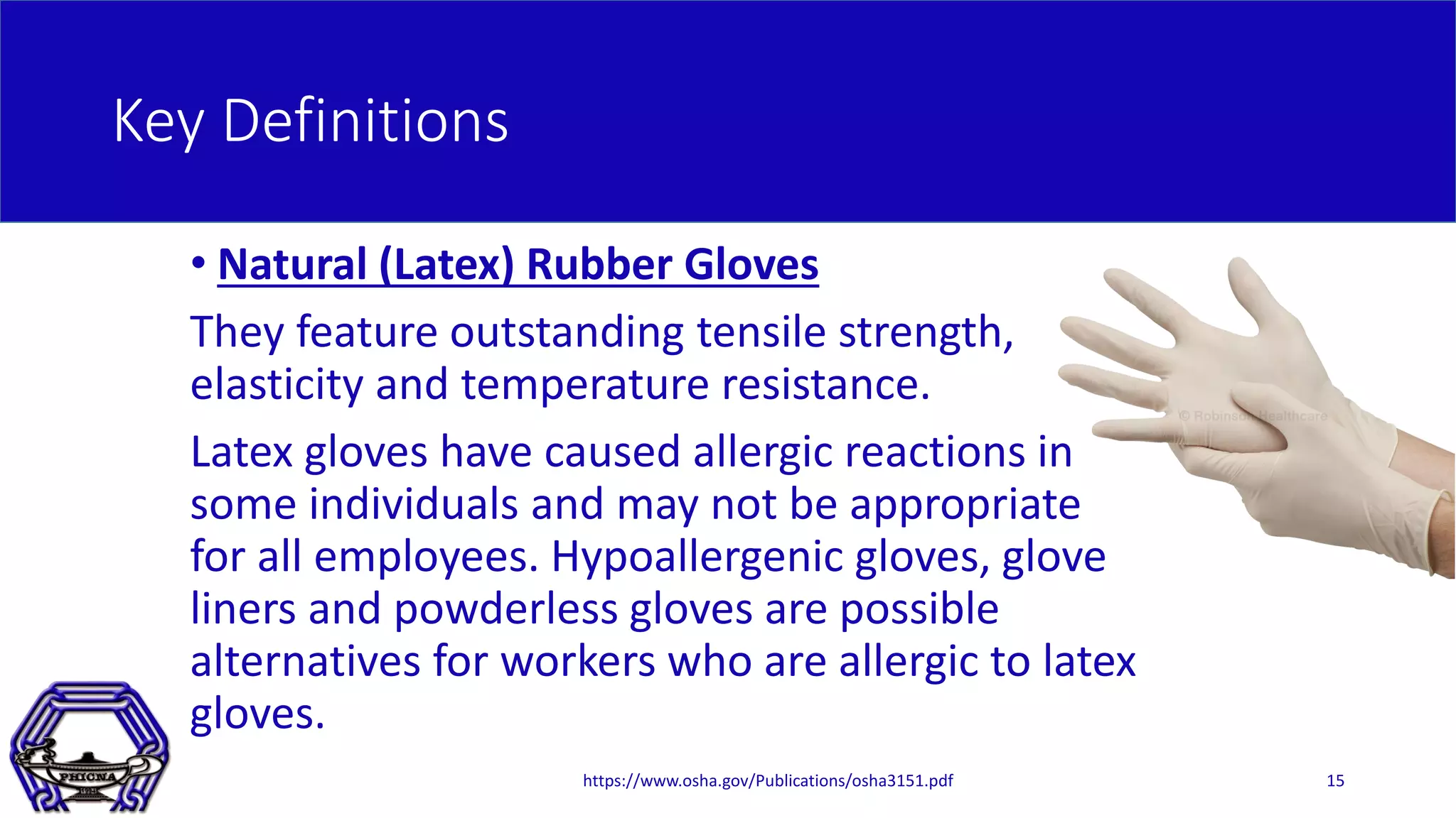 Key Definitions
• Natural (Latex) Rubber Gloves
They feature outstanding tensile strength,
elasticity and temperature resistance.
Latex gloves have caused allergic reactions in
some individuals and may not be appropriate
for all employees. Hypoallergenic gloves, glove
liners and powderless gloves are possible
alternatives for workers who are allergic to latex
gloves.
https://www.osha.gov/Publications/osha3151.pdf 15
 