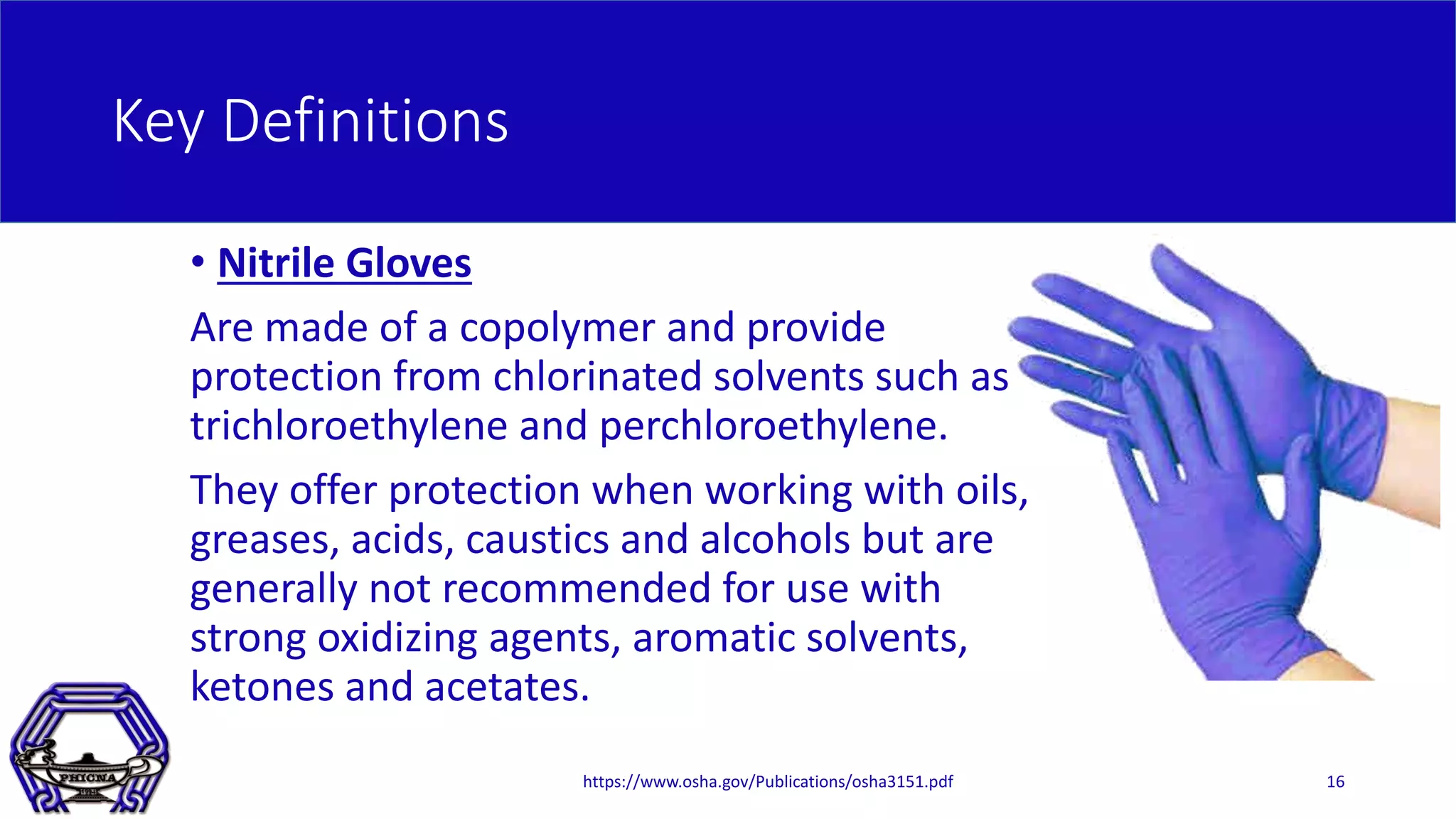 Key Definitions
• Nitrile Gloves
Are made of a copolymer and provide
protection from chlorinated solvents such as
trichloroethylene and perchloroethylene.
They offer protection when working with oils,
greases, acids, caustics and alcohols but are
generally not recommended for use with
strong oxidizing agents, aromatic solvents,
ketones and acetates.
https://www.osha.gov/Publications/osha3151.pdf 16
 