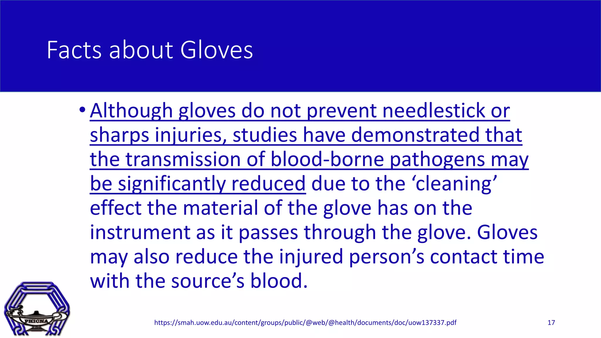 Facts about Gloves
•Although gloves do not prevent needlestick or
sharps injuries, studies have demonstrated that
the transmission of blood-borne pathogens may
be significantly reduced due to the ‘cleaning’
effect the material of the glove has on the
instrument as it passes through the glove. Gloves
may also reduce the injured person’s contact time
with the source’s blood.
17https://smah.uow.edu.au/content/groups/public/@web/@health/documents/doc/uow137337.pdf
 