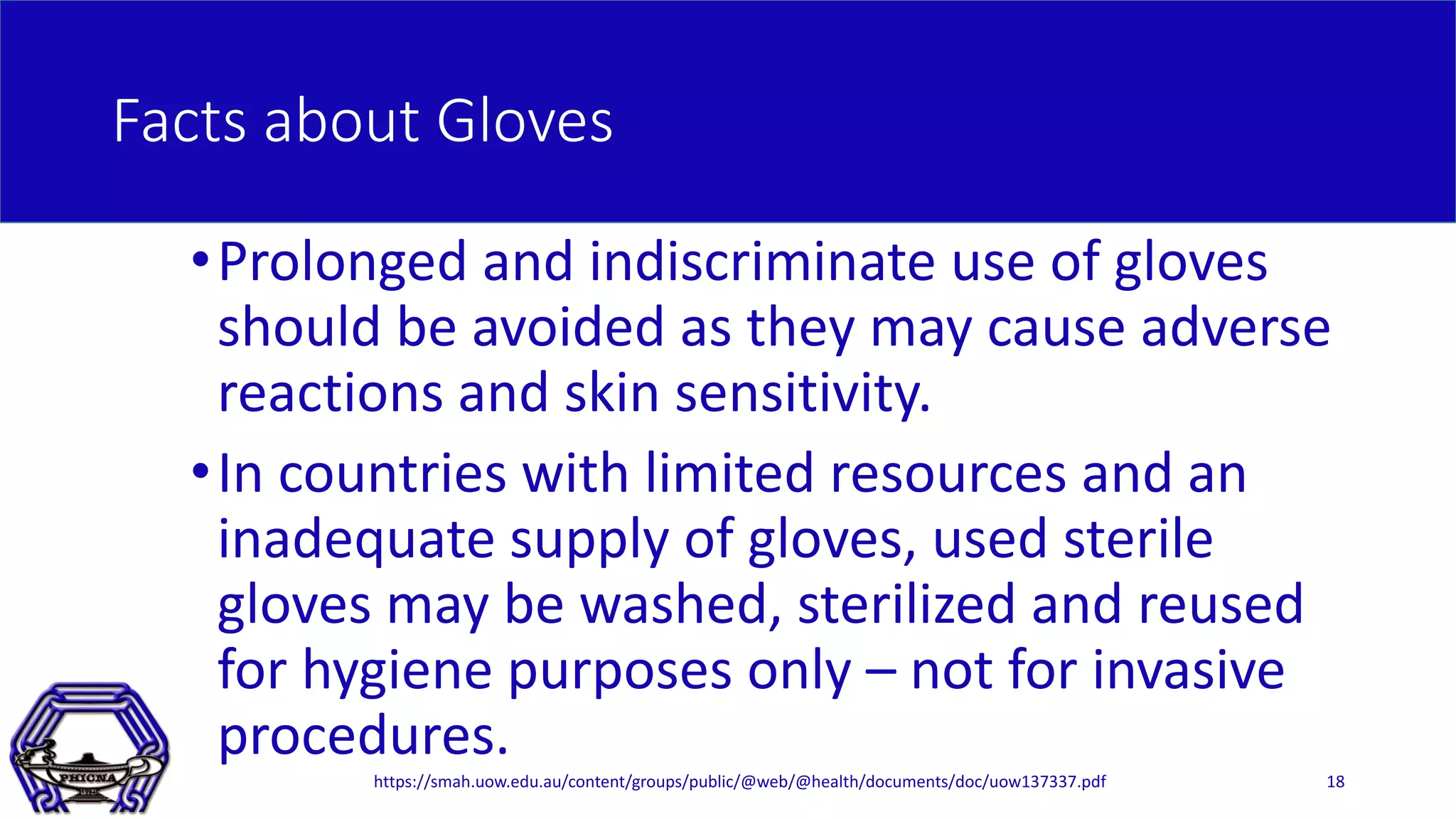 Facts about Gloves
•Prolonged and indiscriminate use of gloves
should be avoided as they may cause adverse
reactions and skin sensitivity.
•In countries with limited resources and an
inadequate supply of gloves, used sterile
gloves may be washed, sterilized and reused
for hygiene purposes only – not for invasive
procedures.
18https://smah.uow.edu.au/content/groups/public/@web/@health/documents/doc/uow137337.pdf
 