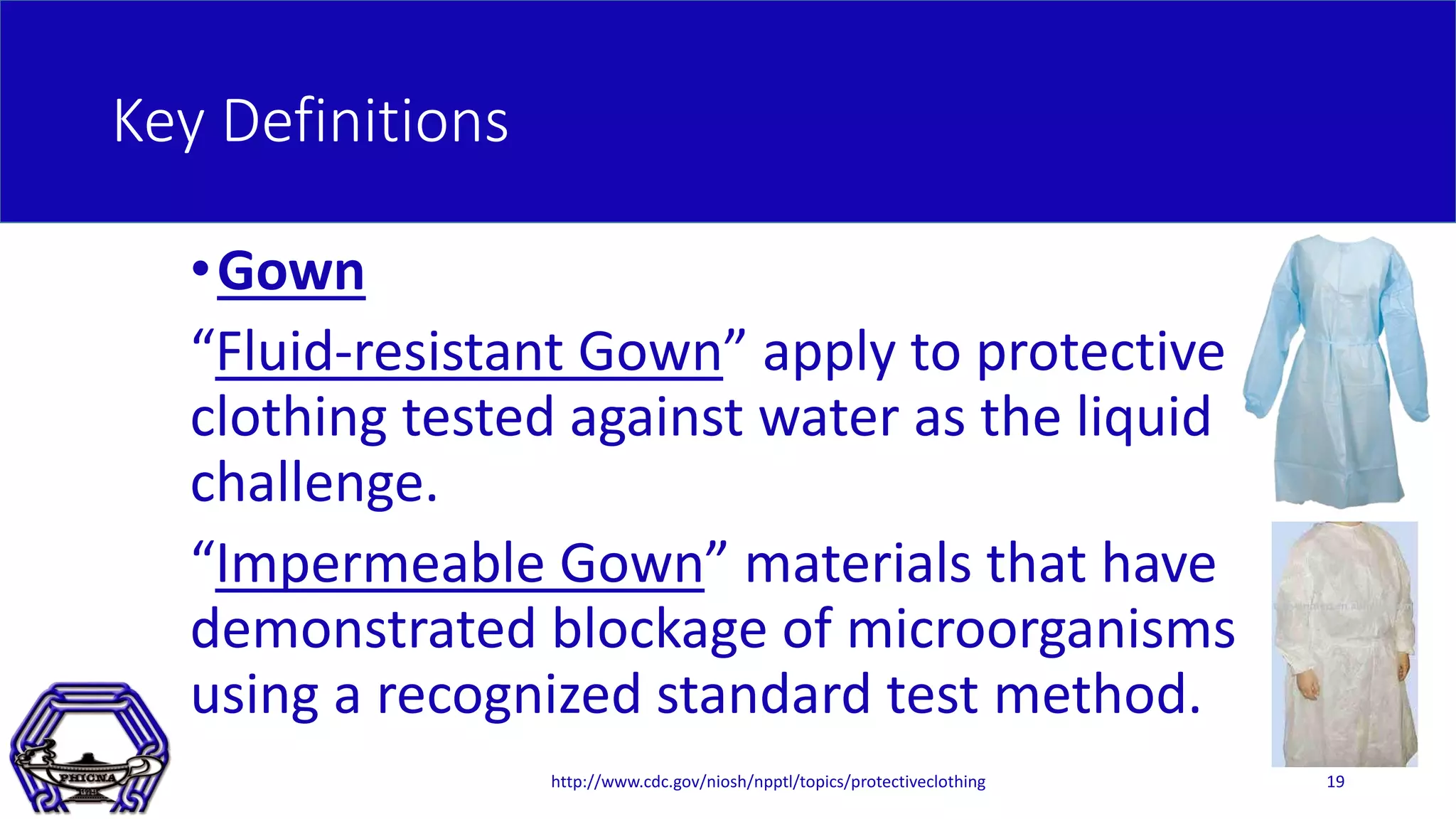 Key Definitions
•Gown
“Fluid-resistant Gown” apply to protective
clothing tested against water as the liquid
challenge.
“Impermeable Gown” materials that have
demonstrated blockage of microorganisms
using a recognized standard test method.
http://www.cdc.gov/niosh/npptl/topics/protectiveclothing 19
 