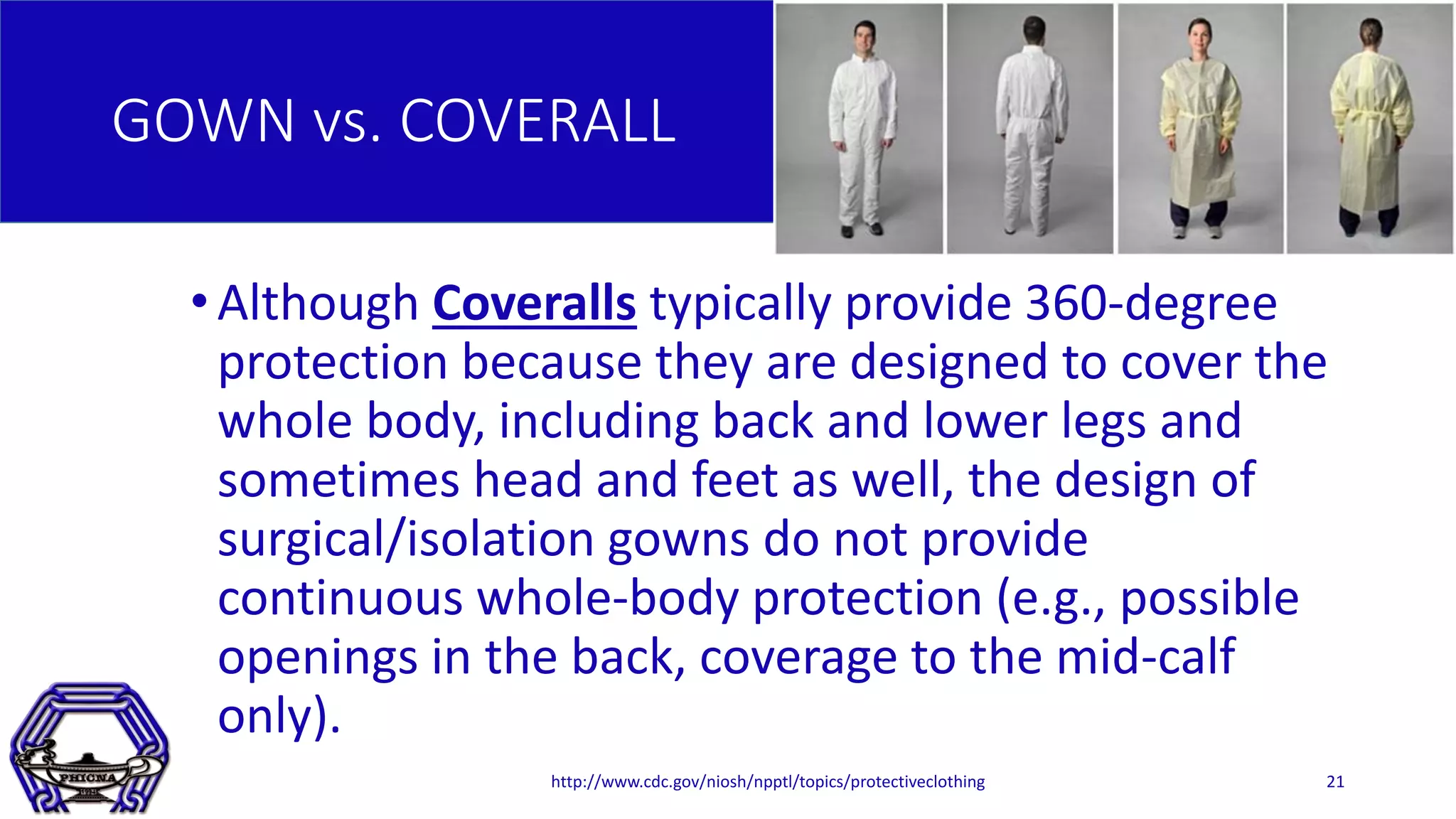 GOWN vs. COVERALL
•Although Coveralls typically provide 360-degree
protection because they are designed to cover the
whole body, including back and lower legs and
sometimes head and feet as well, the design of
surgical/isolation gowns do not provide
continuous whole-body protection (e.g., possible
openings in the back, coverage to the mid-calf
only).
http://www.cdc.gov/niosh/npptl/topics/protectiveclothing 21
 