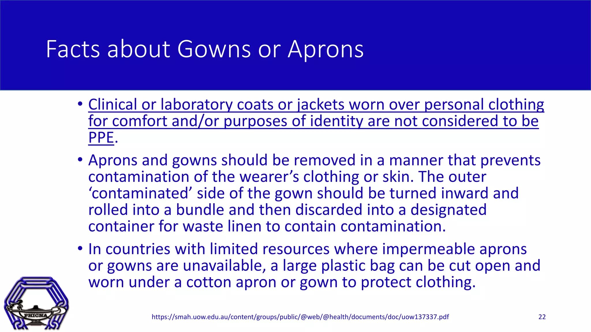 Facts about Gowns or Aprons
• Clinical or laboratory coats or jackets worn over personal clothing
for comfort and/or purposes of identity are not considered to be
PPE.
• Aprons and gowns should be removed in a manner that prevents
contamination of the wearer’s clothing or skin. The outer
‘contaminated’ side of the gown should be turned inward and
rolled into a bundle and then discarded into a designated
container for waste linen to contain contamination.
• In countries with limited resources where impermeable aprons
or gowns are unavailable, a large plastic bag can be cut open and
worn under a cotton apron or gown to protect clothing.
https://smah.uow.edu.au/content/groups/public/@web/@health/documents/doc/uow137337.pdf 22
 