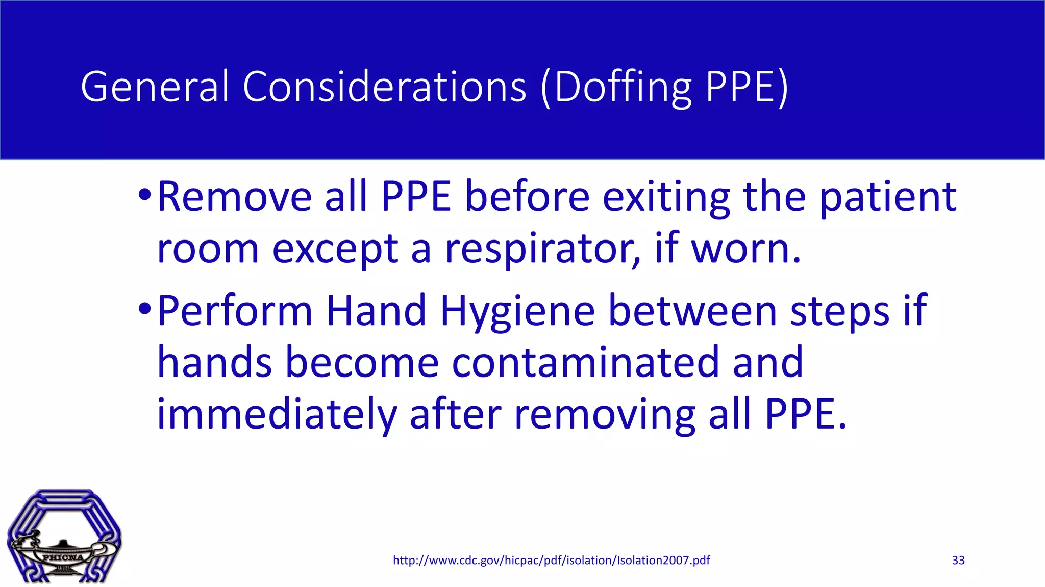General Considerations (Doffing PPE)
•Remove all PPE before exiting the patient
room except a respirator, if worn.
•Perform Hand Hygiene between steps if
hands become contaminated and
immediately after removing all PPE.
http://www.cdc.gov/hicpac/pdf/isolation/Isolation2007.pdf 33
 