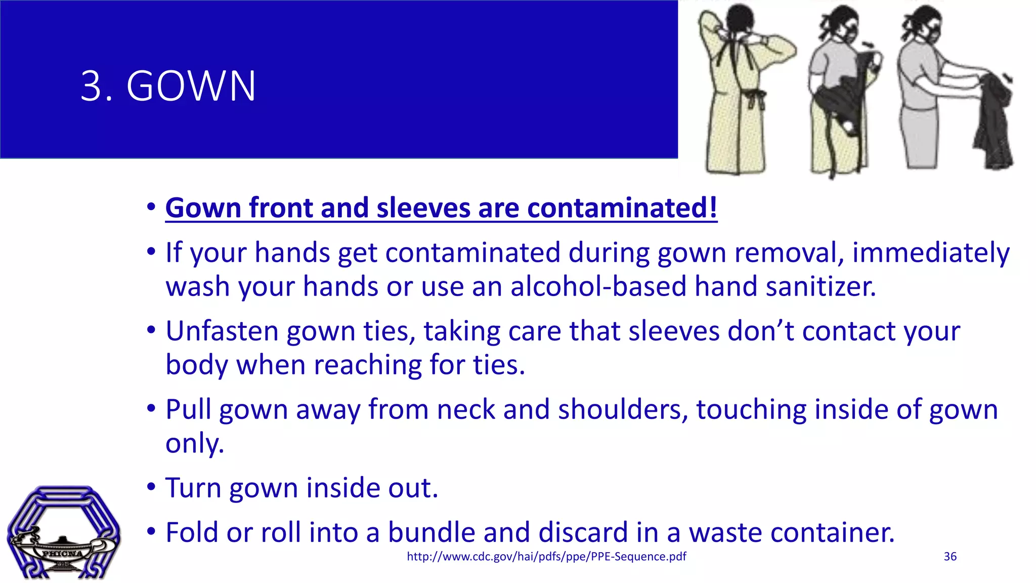3. GOWN
• Gown front and sleeves are contaminated!
• If your hands get contaminated during gown removal, immediately
wash your hands or use an alcohol-based hand sanitizer.
• Unfasten gown ties, taking care that sleeves don’t contact your
body when reaching for ties.
• Pull gown away from neck and shoulders, touching inside of gown
only.
• Turn gown inside out.
• Fold or roll into a bundle and discard in a waste container.
http://www.cdc.gov/hai/pdfs/ppe/PPE-Sequence.pdf 36
 