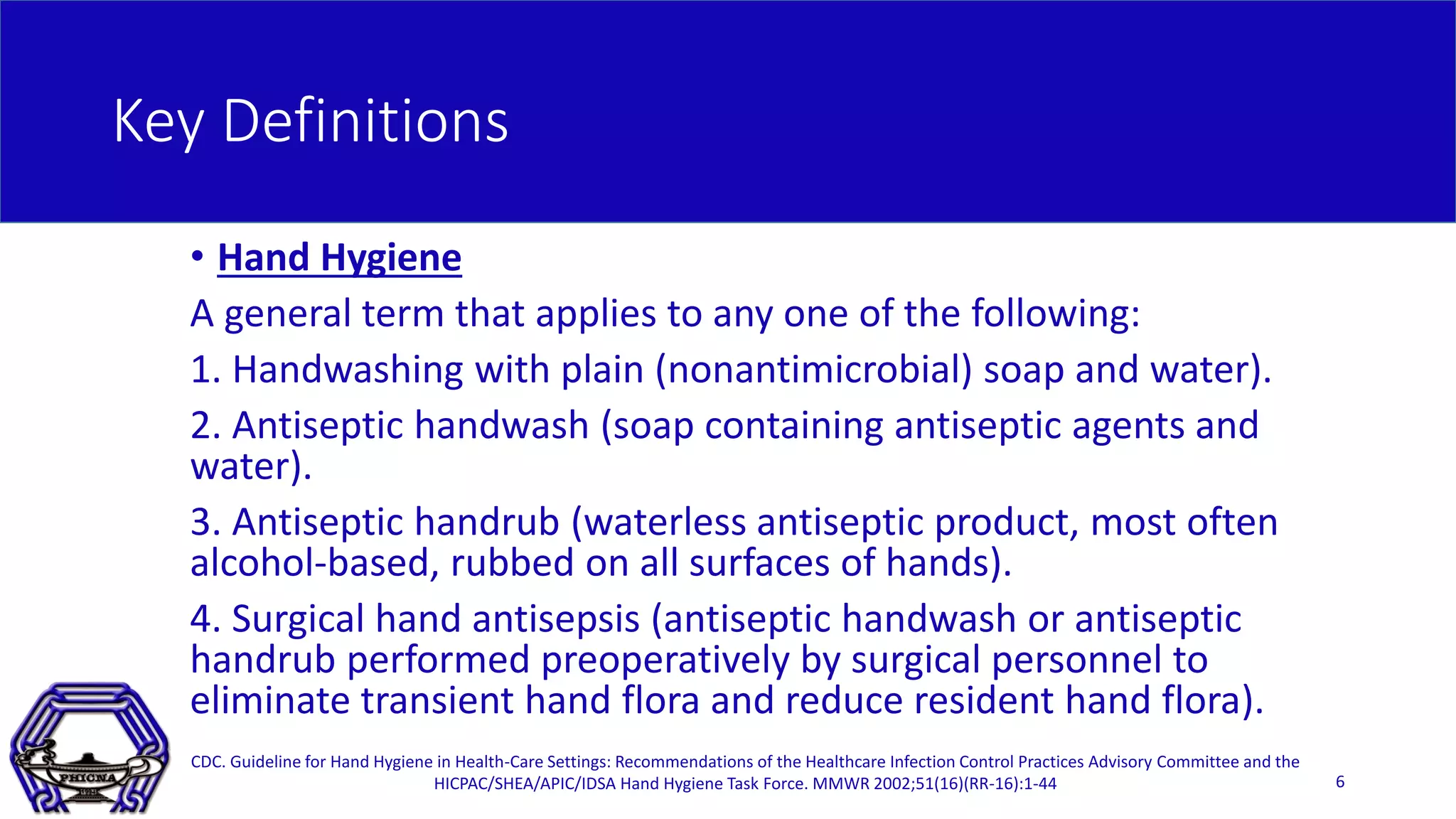 Key Definitions
• Hand Hygiene
A general term that applies to any one of the following:
1. Handwashing with plain (nonantimicrobial) soap and water).
2. Antiseptic handwash (soap containing antiseptic agents and
water).
3. Antiseptic handrub (waterless antiseptic product, most often
alcohol-based, rubbed on all surfaces of hands).
4. Surgical hand antisepsis (antiseptic handwash or antiseptic
handrub performed preoperatively by surgical personnel to
eliminate transient hand flora and reduce resident hand flora).
CDC. Guideline for Hand Hygiene in Health-Care Settings: Recommendations of the Healthcare Infection Control Practices Advisory Committee and the
HICPAC/SHEA/APIC/IDSA Hand Hygiene Task Force. MMWR 2002;51(16)(RR-16):1-44 6
 