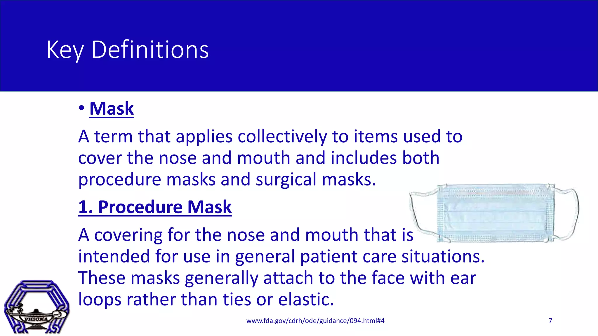 Key Definitions
• Mask
A term that applies collectively to items used to
cover the nose and mouth and includes both
procedure masks and surgical masks.
1. Procedure Mask
A covering for the nose and mouth that is
intended for use in general patient care situations.
These masks generally attach to the face with ear
loops rather than ties or elastic.
www.fda.gov/cdrh/ode/guidance/094.html#4 7
 