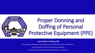 Proper Donning and
Doffing of Personal
Protective Equipment (PPE)
Juan Paulo V. Chavez, RN
Board Member, Philippine Hospital Infection Control Nurses Association (PHICNA), Inc.
Senior Infection Prevention & Control Nurse Specialist,
University of Perpetual Help DALTA Medical Center – Las Pinas City 1
 