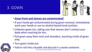 3. GOWN
• Gown front and sleeves are contaminated!
• If your hands get contaminated during gown removal, immediately
wash ...