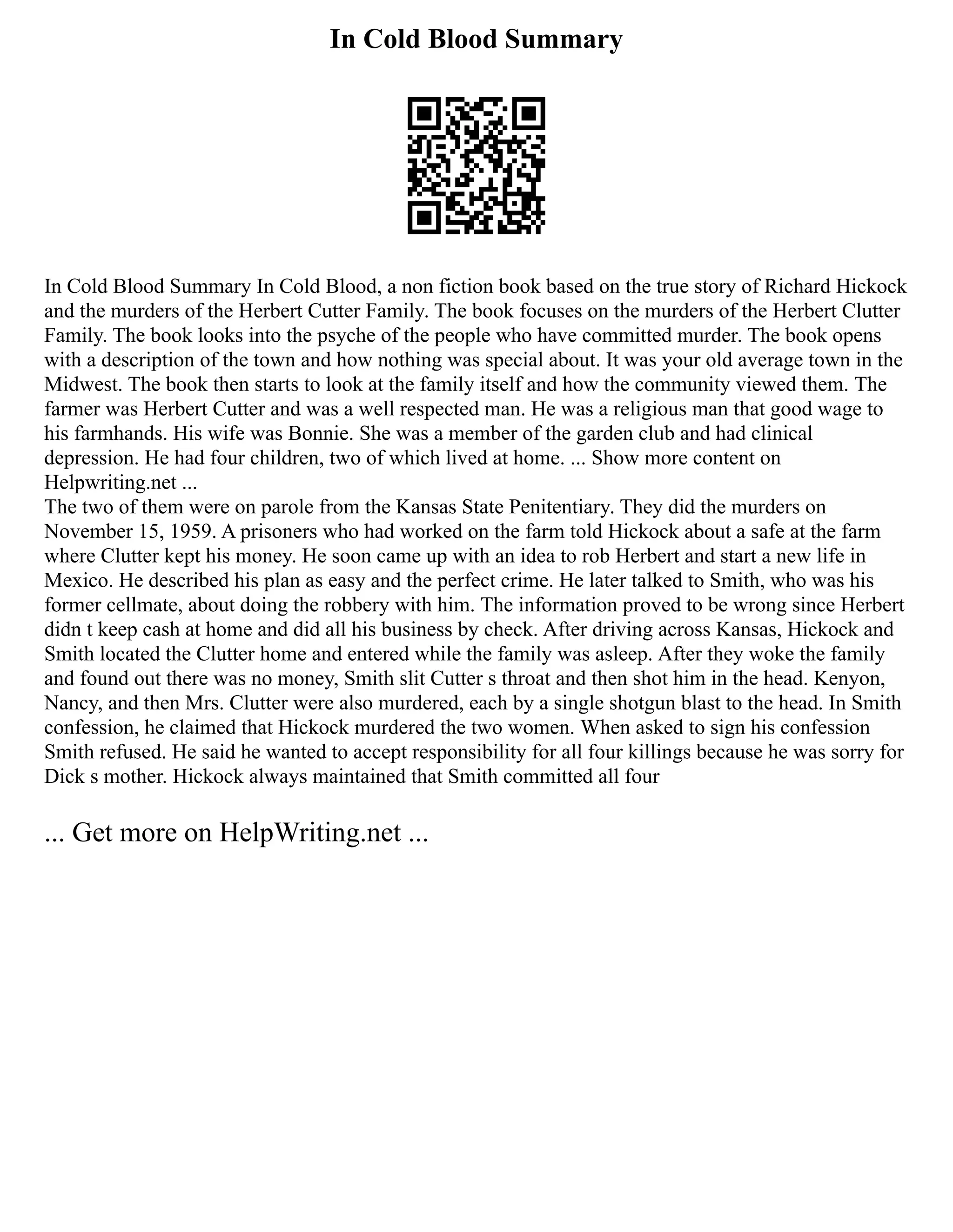 In Cold Blood Summary
In Cold Blood Summary In Cold Blood, a non fiction book based on the true story of Richard Hickock
and the murders of the Herbert Cutter Family. The book focuses on the murders of the Herbert Clutter
Family. The book looks into the psyche of the people who have committed murder. The book opens
with a description of the town and how nothing was special about. It was your old average town in the
Midwest. The book then starts to look at the family itself and how the community viewed them. The
farmer was Herbert Cutter and was a well respected man. He was a religious man that good wage to
his farmhands. His wife was Bonnie. She was a member of the garden club and had clinical
depression. He had four children, two of which lived at home. ... Show more content on
Helpwriting.net ...
The two of them were on parole from the Kansas State Penitentiary. They did the murders on
November 15, 1959. A prisoners who had worked on the farm told Hickock about a safe at the farm
where Clutter kept his money. He soon came up with an idea to rob Herbert and start a new life in
Mexico. He described his plan as easy and the perfect crime. He later talked to Smith, who was his
former cellmate, about doing the robbery with him. The information proved to be wrong since Herbert
didn t keep cash at home and did all his business by check. After driving across Kansas, Hickock and
Smith located the Clutter home and entered while the family was asleep. After they woke the family
and found out there was no money, Smith slit Cutter s throat and then shot him in the head. Kenyon,
Nancy, and then Mrs. Clutter were also murdered, each by a single shotgun blast to the head. In Smith
confession, he claimed that Hickock murdered the two women. When asked to sign his confession
Smith refused. He said he wanted to accept responsibility for all four killings because he was sorry for
Dick s mother. Hickock always maintained that Smith committed all four
... Get more on HelpWriting.net ...
 