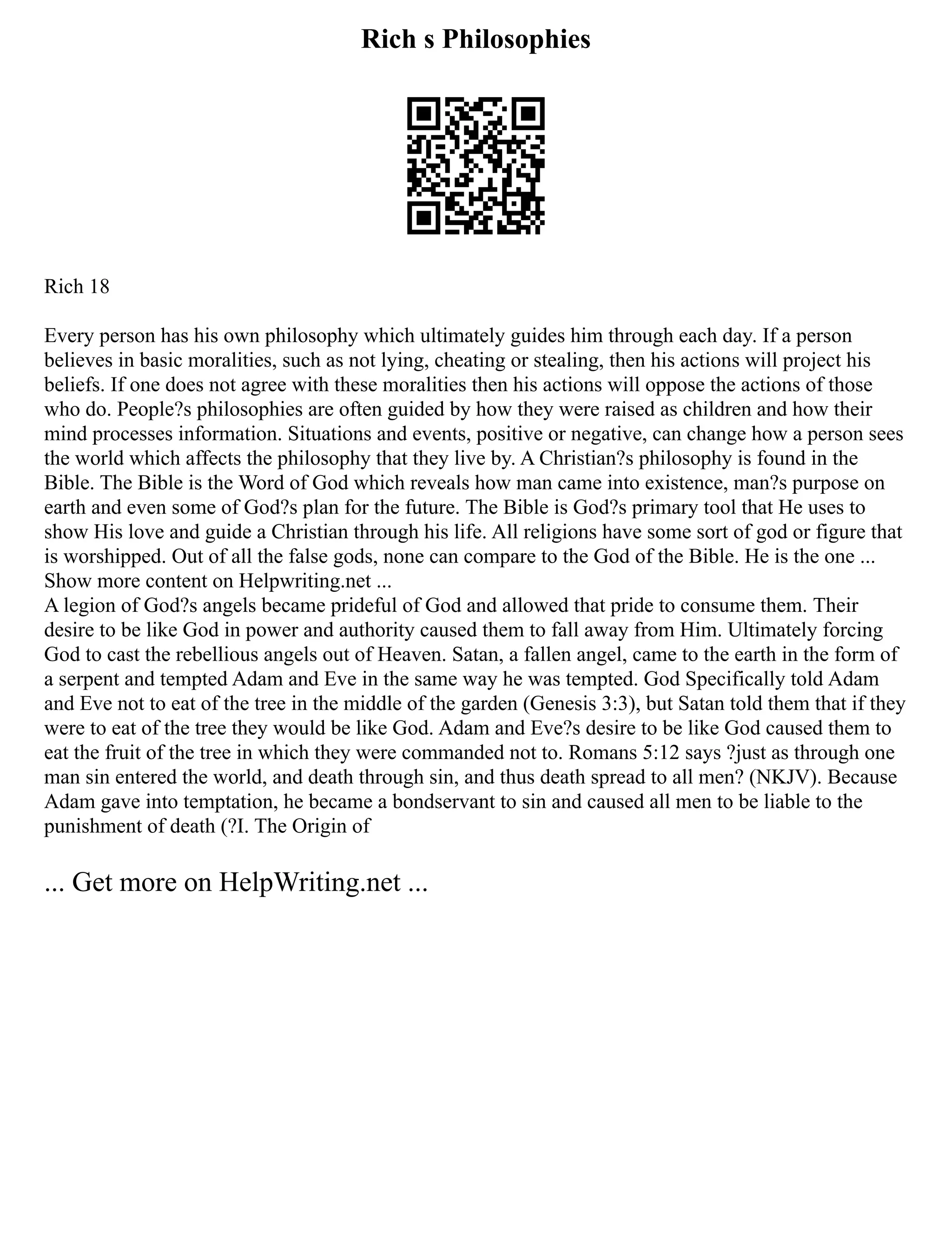Rich s Philosophies
Rich 18
Every person has his own philosophy which ultimately guides him through each day. If a person
believes in basic moralities, such as not lying, cheating or stealing, then his actions will project his
beliefs. If one does not agree with these moralities then his actions will oppose the actions of those
who do. People?s philosophies are often guided by how they were raised as children and how their
mind processes information. Situations and events, positive or negative, can change how a person sees
the world which affects the philosophy that they live by. A Christian?s philosophy is found in the
Bible. The Bible is the Word of God which reveals how man came into existence, man?s purpose on
earth and even some of God?s plan for the future. The Bible is God?s primary tool that He uses to
show His love and guide a Christian through his life. All religions have some sort of god or figure that
is worshipped. Out of all the false gods, none can compare to the God of the Bible. He is the one ...
Show more content on Helpwriting.net ...
A legion of God?s angels became prideful of God and allowed that pride to consume them. Their
desire to be like God in power and authority caused them to fall away from Him. Ultimately forcing
God to cast the rebellious angels out of Heaven. Satan, a fallen angel, came to the earth in the form of
a serpent and tempted Adam and Eve in the same way he was tempted. God Specifically told Adam
and Eve not to eat of the tree in the middle of the garden (Genesis 3:3), but Satan told them that if they
were to eat of the tree they would be like God. Adam and Eve?s desire to be like God caused them to
eat the fruit of the tree in which they were commanded not to. Romans 5:12 says ?just as through one
man sin entered the world, and death through sin, and thus death spread to all men? (NKJV). Because
Adam gave into temptation, he became a bondservant to sin and caused all men to be liable to the
punishment of death (?I. The Origin of
... Get more on HelpWriting.net ...
 