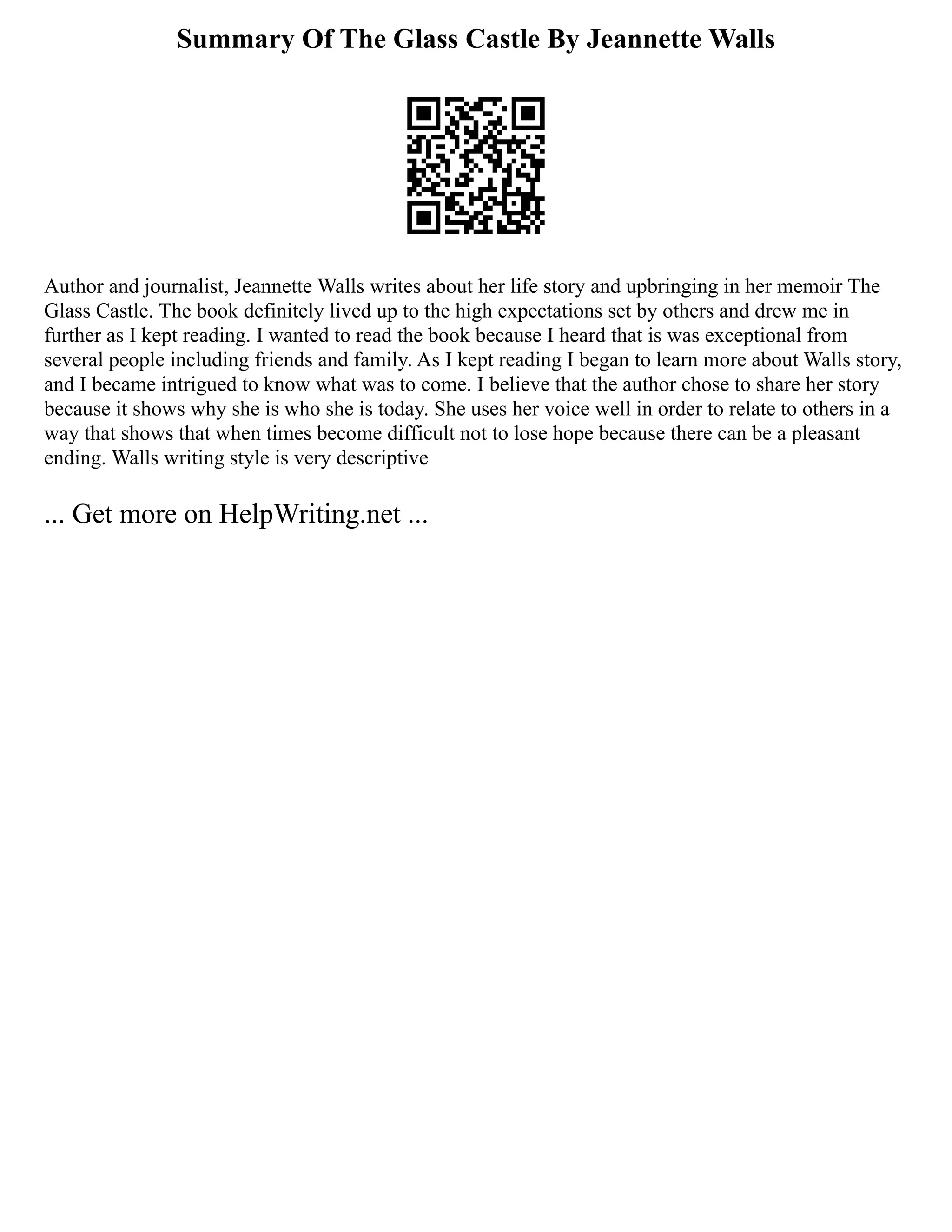 Summary Of The Glass Castle By Jeannette Walls
Author and journalist, Jeannette Walls writes about her life story and upbringing in her memoir The
Glass Castle. The book definitely lived up to the high expectations set by others and drew me in
further as I kept reading. I wanted to read the book because I heard that is was exceptional from
several people including friends and family. As I kept reading I began to learn more about Walls story,
and I became intrigued to know what was to come. I believe that the author chose to share her story
because it shows why she is who she is today. She uses her voice well in order to relate to others in a
way that shows that when times become difficult not to lose hope because there can be a pleasant
ending. Walls writing style is very descriptive
... Get more on HelpWriting.net ...
 