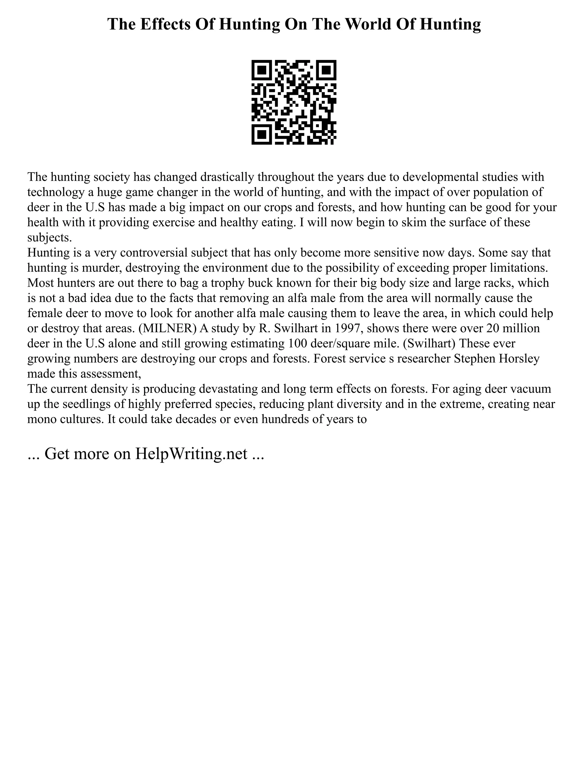 The Effects Of Hunting On The World Of Hunting
The hunting society has changed drastically throughout the years due to developmental studies with
technology a huge game changer in the world of hunting, and with the impact of over population of
deer in the U.S has made a big impact on our crops and forests, and how hunting can be good for your
health with it providing exercise and healthy eating. I will now begin to skim the surface of these
subjects.
Hunting is a very controversial subject that has only become more sensitive now days. Some say that
hunting is murder, destroying the environment due to the possibility of exceeding proper limitations.
Most hunters are out there to bag a trophy buck known for their big body size and large racks, which
is not a bad idea due to the facts that removing an alfa male from the area will normally cause the
female deer to move to look for another alfa male causing them to leave the area, in which could help
or destroy that areas. (MILNER) A study by R. Swilhart in 1997, shows there were over 20 million
deer in the U.S alone and still growing estimating 100 deer/square mile. (Swilhart) These ever
growing numbers are destroying our crops and forests. Forest service s researcher Stephen Horsley
made this assessment,
The current density is producing devastating and long term effects on forests. For aging deer vacuum
up the seedlings of highly preferred species, reducing plant diversity and in the extreme, creating near
mono cultures. It could take decades or even hundreds of years to
... Get more on HelpWriting.net ...
 