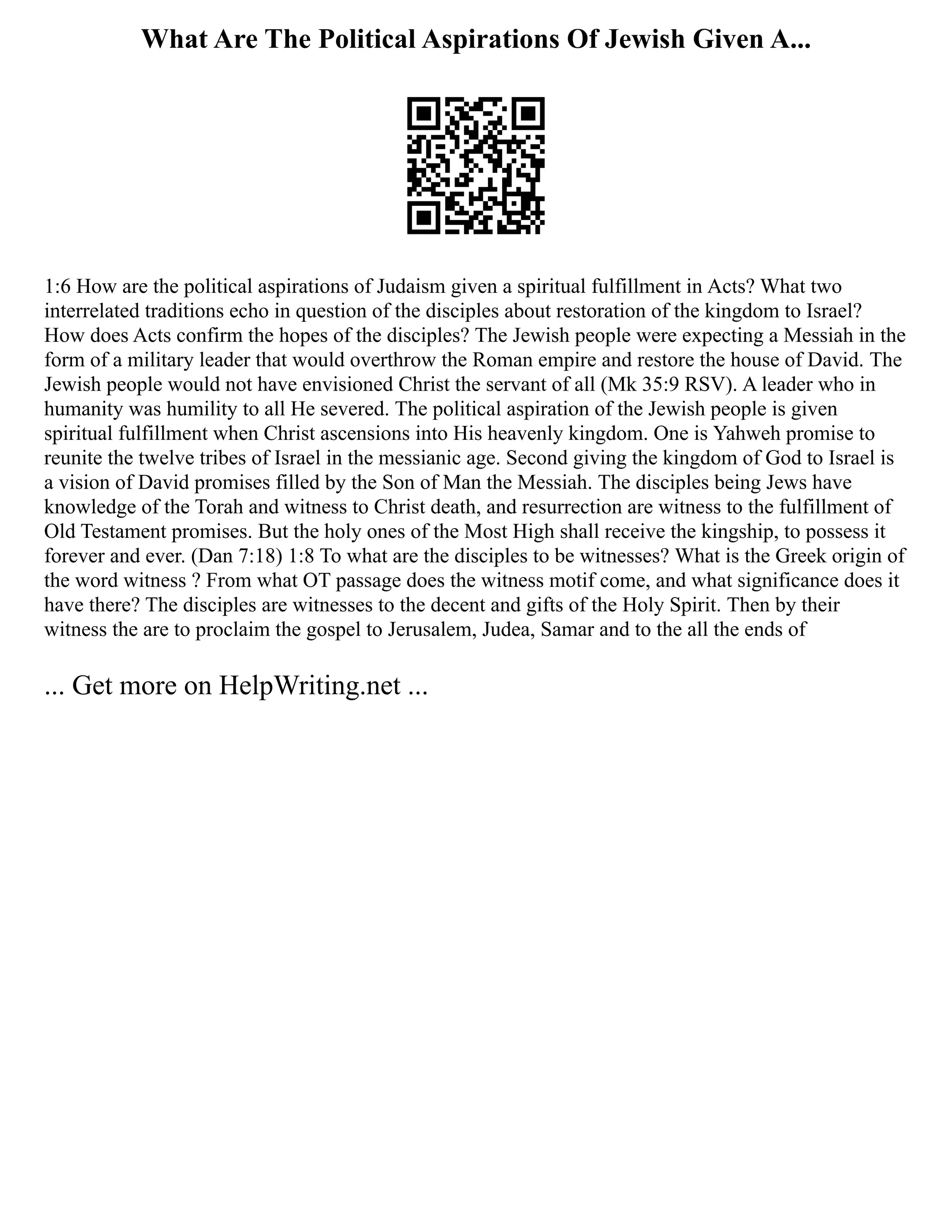 What Are The Political Aspirations Of Jewish Given A...
1:6 How are the political aspirations of Judaism given a spiritual fulfillment in Acts? What two
interrelated traditions echo in question of the disciples about restoration of the kingdom to Israel?
How does Acts confirm the hopes of the disciples? The Jewish people were expecting a Messiah in the
form of a military leader that would overthrow the Roman empire and restore the house of David. The
Jewish people would not have envisioned Christ the servant of all (Mk 35:9 RSV). A leader who in
humanity was humility to all He severed. The political aspiration of the Jewish people is given
spiritual fulfillment when Christ ascensions into His heavenly kingdom. One is Yahweh promise to
reunite the twelve tribes of Israel in the messianic age. Second giving the kingdom of God to Israel is
a vision of David promises filled by the Son of Man the Messiah. The disciples being Jews have
knowledge of the Torah and witness to Christ death, and resurrection are witness to the fulfillment of
Old Testament promises. But the holy ones of the Most High shall receive the kingship, to possess it
forever and ever. (Dan 7:18) 1:8 To what are the disciples to be witnesses? What is the Greek origin of
the word witness ? From what OT passage does the witness motif come, and what significance does it
have there? The disciples are witnesses to the decent and gifts of the Holy Spirit. Then by their
witness the are to proclaim the gospel to Jerusalem, Judea, Samar and to the all the ends of
... Get more on HelpWriting.net ...
 