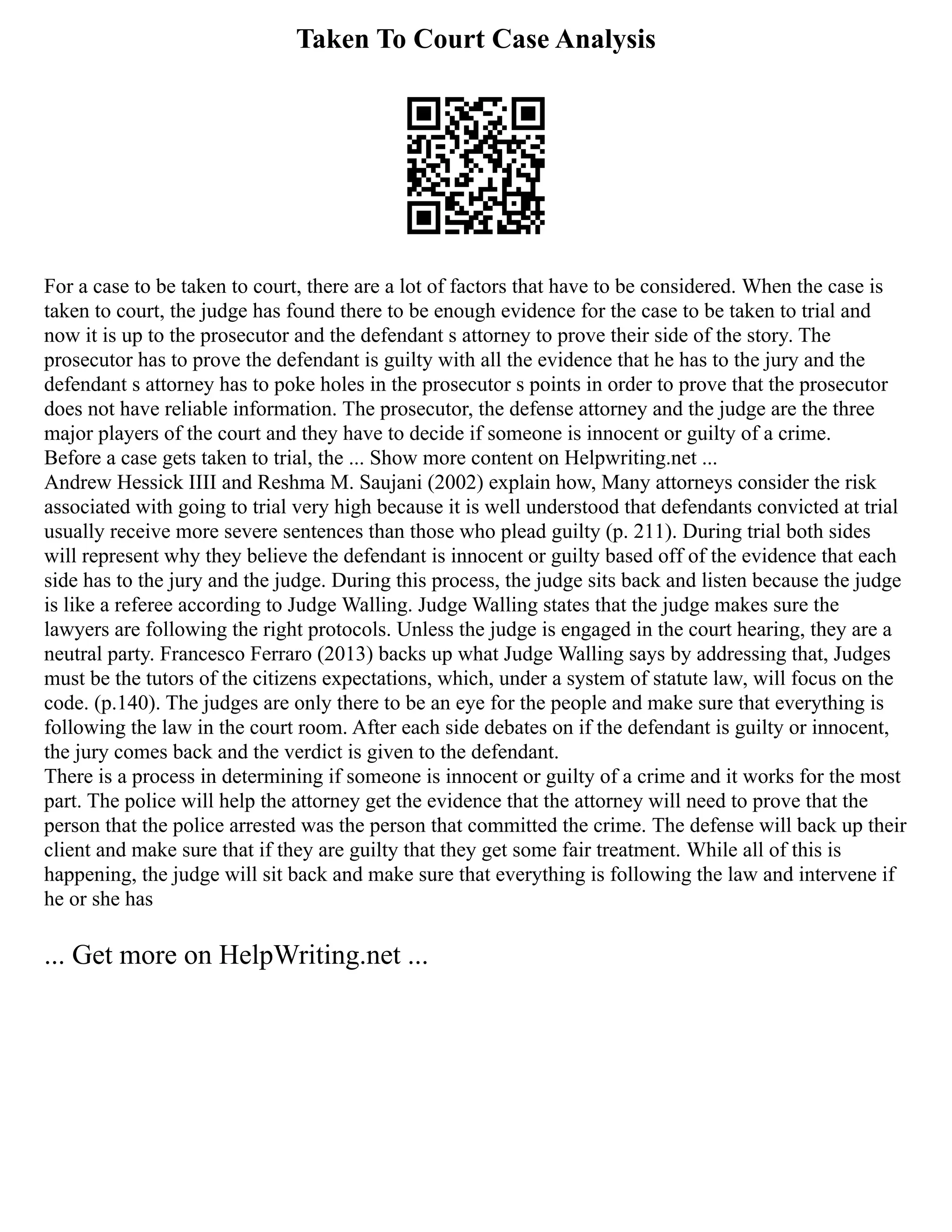 Taken To Court Case Analysis
For a case to be taken to court, there are a lot of factors that have to be considered. When the case is
taken to court, the judge has found there to be enough evidence for the case to be taken to trial and
now it is up to the prosecutor and the defendant s attorney to prove their side of the story. The
prosecutor has to prove the defendant is guilty with all the evidence that he has to the jury and the
defendant s attorney has to poke holes in the prosecutor s points in order to prove that the prosecutor
does not have reliable information. The prosecutor, the defense attorney and the judge are the three
major players of the court and they have to decide if someone is innocent or guilty of a crime.
Before a case gets taken to trial, the ... Show more content on Helpwriting.net ...
Andrew Hessick IIII and Reshma M. Saujani (2002) explain how, Many attorneys consider the risk
associated with going to trial very high because it is well understood that defendants convicted at trial
usually receive more severe sentences than those who plead guilty (p. 211). During trial both sides
will represent why they believe the defendant is innocent or guilty based off of the evidence that each
side has to the jury and the judge. During this process, the judge sits back and listen because the judge
is like a referee according to Judge Walling. Judge Walling states that the judge makes sure the
lawyers are following the right protocols. Unless the judge is engaged in the court hearing, they are a
neutral party. Francesco Ferraro (2013) backs up what Judge Walling says by addressing that, Judges
must be the tutors of the citizens expectations, which, under a system of statute law, will focus on the
code. (p.140). The judges are only there to be an eye for the people and make sure that everything is
following the law in the court room. After each side debates on if the defendant is guilty or innocent,
the jury comes back and the verdict is given to the defendant.
There is a process in determining if someone is innocent or guilty of a crime and it works for the most
part. The police will help the attorney get the evidence that the attorney will need to prove that the
person that the police arrested was the person that committed the crime. The defense will back up their
client and make sure that if they are guilty that they get some fair treatment. While all of this is
happening, the judge will sit back and make sure that everything is following the law and intervene if
he or she has
... Get more on HelpWriting.net ...
 