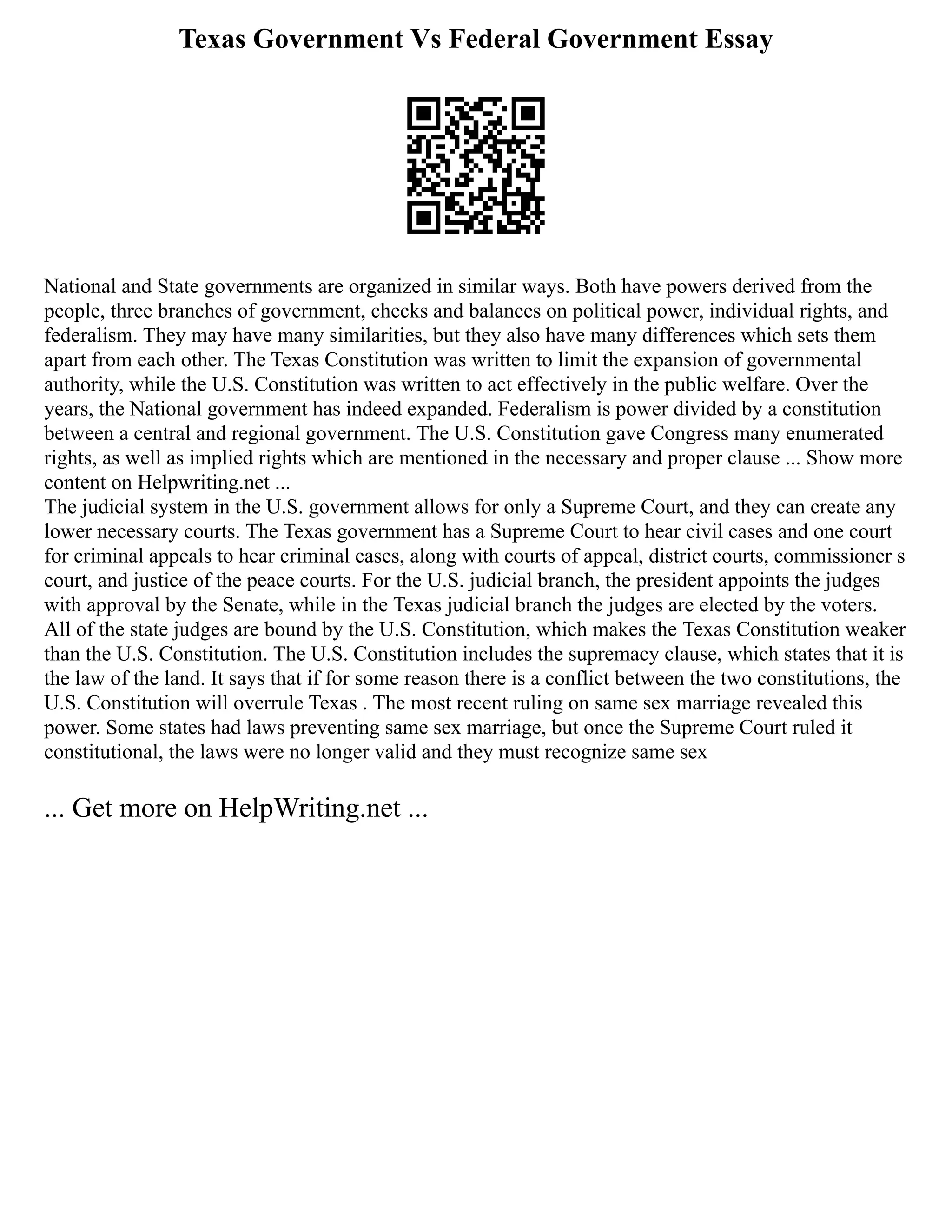 Texas Government Vs Federal Government Essay
National and State governments are organized in similar ways. Both have powers derived from the
people, three branches of government, checks and balances on political power, individual rights, and
federalism. They may have many similarities, but they also have many differences which sets them
apart from each other. The Texas Constitution was written to limit the expansion of governmental
authority, while the U.S. Constitution was written to act effectively in the public welfare. Over the
years, the National government has indeed expanded. Federalism is power divided by a constitution
between a central and regional government. The U.S. Constitution gave Congress many enumerated
rights, as well as implied rights which are mentioned in the necessary and proper clause ... Show more
content on Helpwriting.net ...
The judicial system in the U.S. government allows for only a Supreme Court, and they can create any
lower necessary courts. The Texas government has a Supreme Court to hear civil cases and one court
for criminal appeals to hear criminal cases, along with courts of appeal, district courts, commissioner s
court, and justice of the peace courts. For the U.S. judicial branch, the president appoints the judges
with approval by the Senate, while in the Texas judicial branch the judges are elected by the voters.
All of the state judges are bound by the U.S. Constitution, which makes the Texas Constitution weaker
than the U.S. Constitution. The U.S. Constitution includes the supremacy clause, which states that it is
the law of the land. It says that if for some reason there is a conflict between the two constitutions, the
U.S. Constitution will overrule Texas . The most recent ruling on same sex marriage revealed this
power. Some states had laws preventing same sex marriage, but once the Supreme Court ruled it
constitutional, the laws were no longer valid and they must recognize same sex
... Get more on HelpWriting.net ...
 