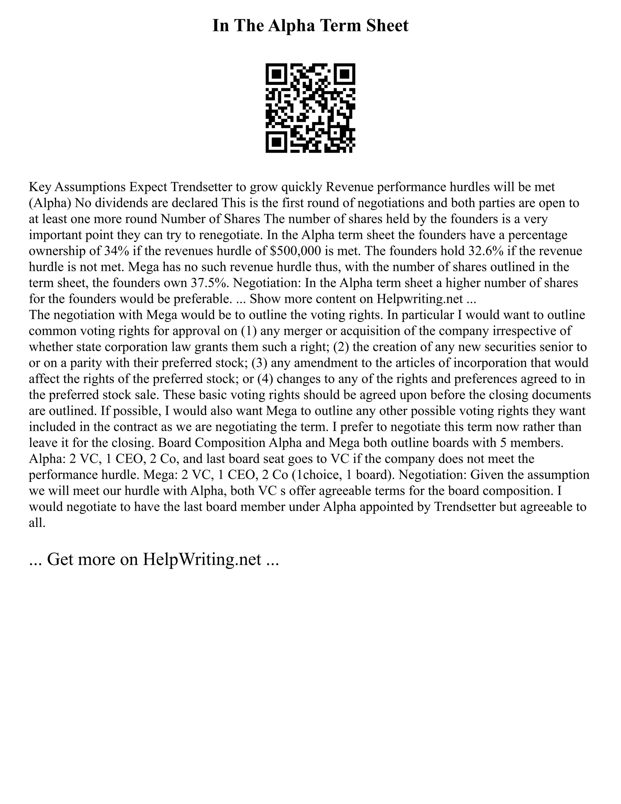 In The Alpha Term Sheet
Key Assumptions Expect Trendsetter to grow quickly Revenue performance hurdles will be met
(Alpha) No dividends are declared This is the first round of negotiations and both parties are open to
at least one more round Number of Shares The number of shares held by the founders is a very
important point they can try to renegotiate. In the Alpha term sheet the founders have a percentage
ownership of 34% if the revenues hurdle of $500,000 is met. The founders hold 32.6% if the revenue
hurdle is not met. Mega has no such revenue hurdle thus, with the number of shares outlined in the
term sheet, the founders own 37.5%. Negotiation: In the Alpha term sheet a higher number of shares
for the founders would be preferable. ... Show more content on Helpwriting.net ...
The negotiation with Mega would be to outline the voting rights. In particular I would want to outline
common voting rights for approval on (1) any merger or acquisition of the company irrespective of
whether state corporation law grants them such a right; (2) the creation of any new securities senior to
or on a parity with their preferred stock; (3) any amendment to the articles of incorporation that would
affect the rights of the preferred stock; or (4) changes to any of the rights and preferences agreed to in
the preferred stock sale. These basic voting rights should be agreed upon before the closing documents
are outlined. If possible, I would also want Mega to outline any other possible voting rights they want
included in the contract as we are negotiating the term. I prefer to negotiate this term now rather than
leave it for the closing. Board Composition Alpha and Mega both outline boards with 5 members.
Alpha: 2 VC, 1 CEO, 2 Co, and last board seat goes to VC if the company does not meet the
performance hurdle. Mega: 2 VC, 1 CEO, 2 Co (1choice, 1 board). Negotiation: Given the assumption
we will meet our hurdle with Alpha, both VC s offer agreeable terms for the board composition. I
would negotiate to have the last board member under Alpha appointed by Trendsetter but agreeable to
all.
... Get more on HelpWriting.net ...
 