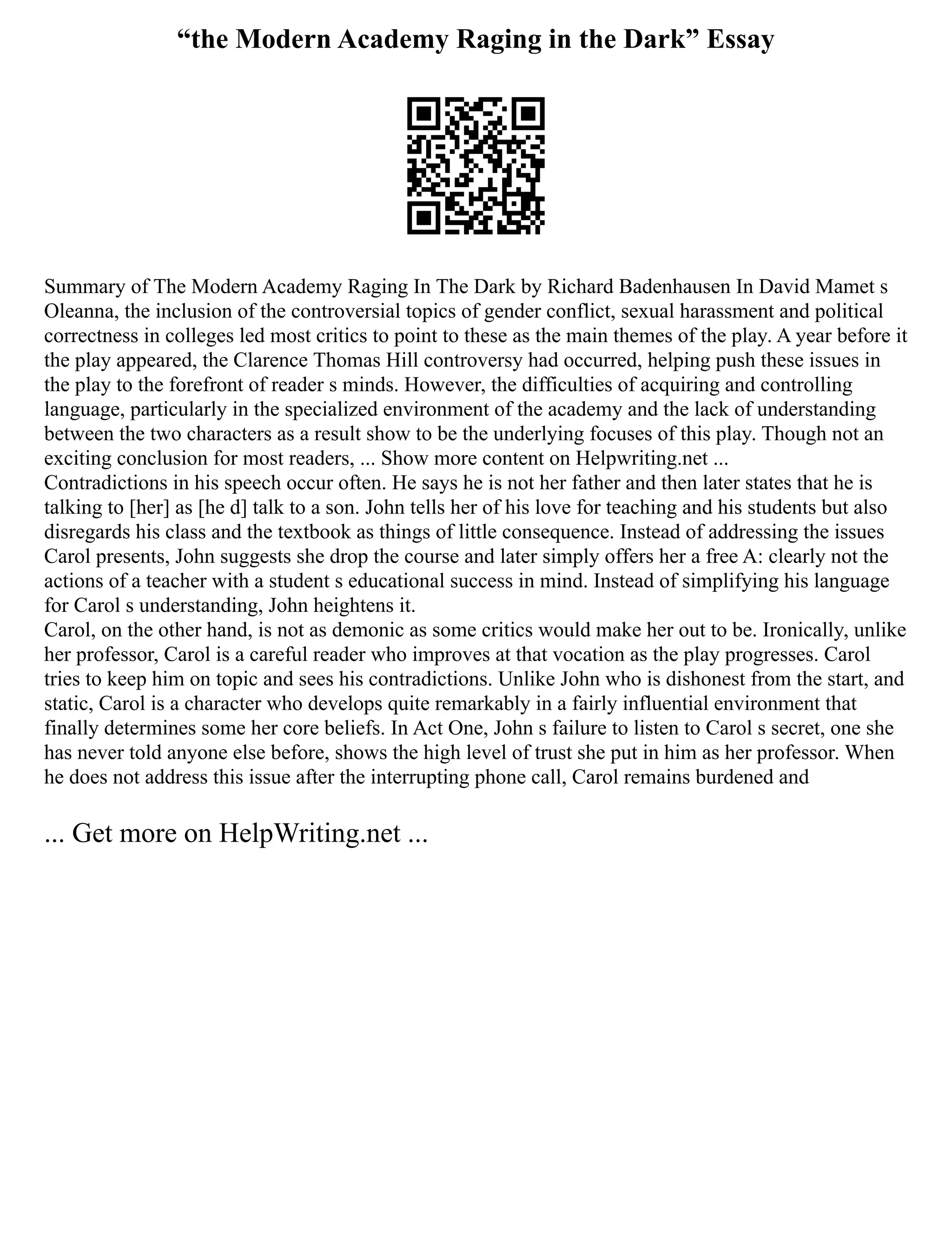“the Modern Academy Raging in the Dark” Essay
Summary of The Modern Academy Raging In The Dark by Richard Badenhausen In David Mamet s
Oleanna, the inclusion of the controversial topics of gender conflict, sexual harassment and political
correctness in colleges led most critics to point to these as the main themes of the play. A year before it
the play appeared, the Clarence Thomas Hill controversy had occurred, helping push these issues in
the play to the forefront of reader s minds. However, the difficulties of acquiring and controlling
language, particularly in the specialized environment of the academy and the lack of understanding
between the two characters as a result show to be the underlying focuses of this play. Though not an
exciting conclusion for most readers, ... Show more content on Helpwriting.net ...
Contradictions in his speech occur often. He says he is not her father and then later states that he is
talking to [her] as [he d] talk to a son. John tells her of his love for teaching and his students but also
disregards his class and the textbook as things of little consequence. Instead of addressing the issues
Carol presents, John suggests she drop the course and later simply offers her a free A: clearly not the
actions of a teacher with a student s educational success in mind. Instead of simplifying his language
for Carol s understanding, John heightens it.
Carol, on the other hand, is not as demonic as some critics would make her out to be. Ironically, unlike
her professor, Carol is a careful reader who improves at that vocation as the play progresses. Carol
tries to keep him on topic and sees his contradictions. Unlike John who is dishonest from the start, and
static, Carol is a character who develops quite remarkably in a fairly influential environment that
finally determines some her core beliefs. In Act One, John s failure to listen to Carol s secret, one she
has never told anyone else before, shows the high level of trust she put in him as her professor. When
he does not address this issue after the interrupting phone call, Carol remains burdened and
... Get more on HelpWriting.net ...
 