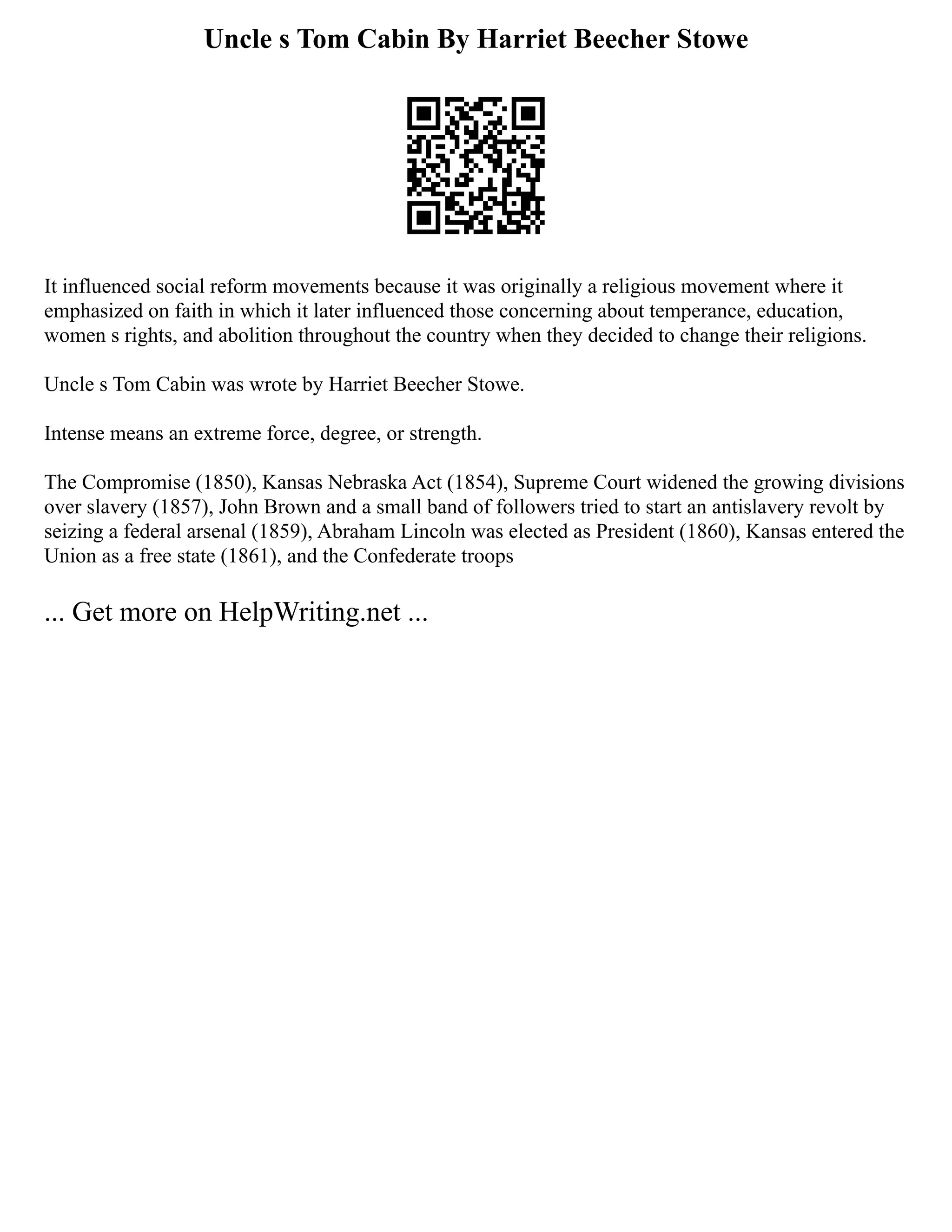 Uncle s Tom Cabin By Harriet Beecher Stowe
It influenced social reform movements because it was originally a religious movement where it
emphasized on faith in which it later influenced those concerning about temperance, education,
women s rights, and abolition throughout the country when they decided to change their religions.
Uncle s Tom Cabin was wrote by Harriet Beecher Stowe.
Intense means an extreme force, degree, or strength.
The Compromise (1850), Kansas Nebraska Act (1854), Supreme Court widened the growing divisions
over slavery (1857), John Brown and a small band of followers tried to start an antislavery revolt by
seizing a federal arsenal (1859), Abraham Lincoln was elected as President (1860), Kansas entered the
Union as a free state (1861), and the Confederate troops
... Get more on HelpWriting.net ...
 