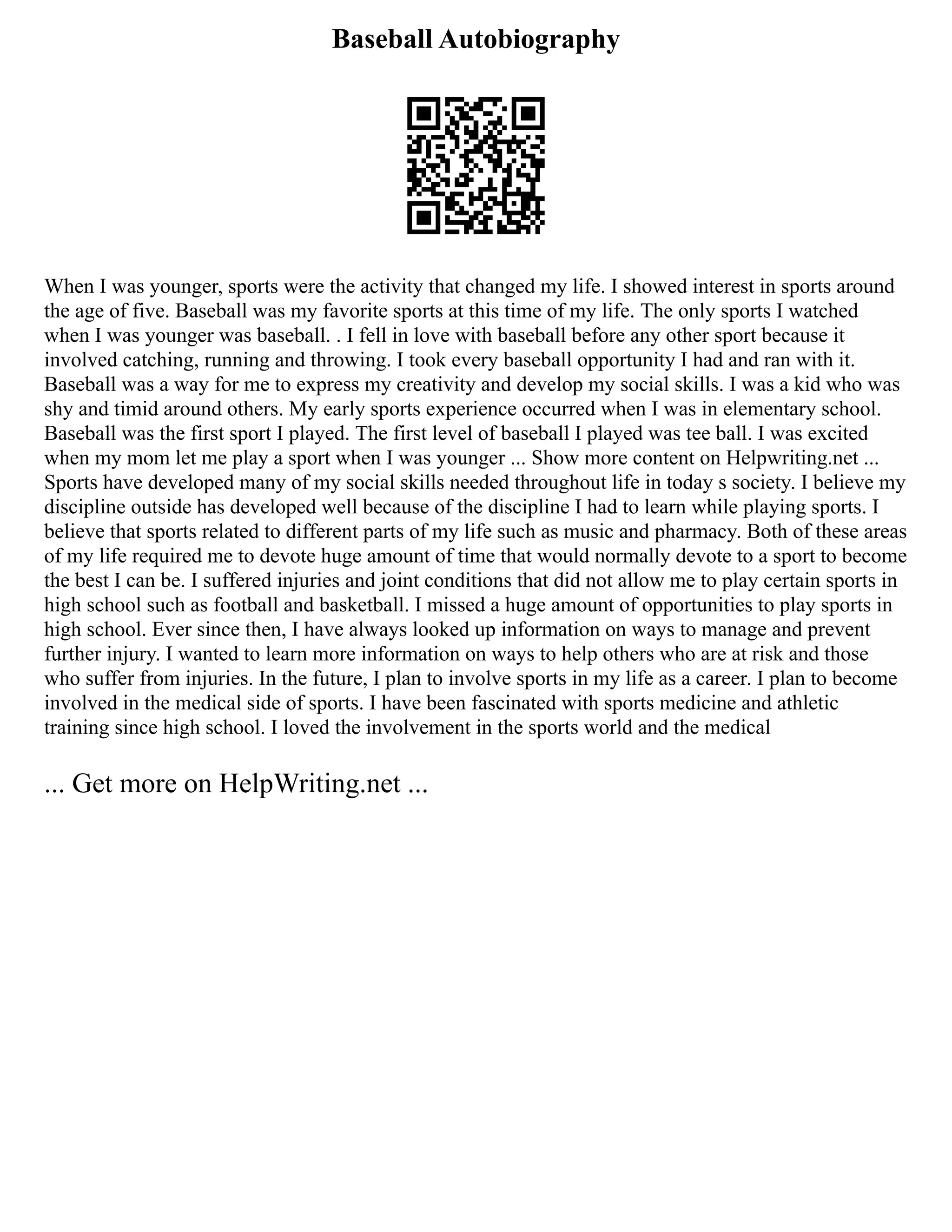 Baseball Autobiography
When I was younger, sports were the activity that changed my life. I showed interest in sports around
the age of five. Baseball was my favorite sports at this time of my life. The only sports I watched
when I was younger was baseball. . I fell in love with baseball before any other sport because it
involved catching, running and throwing. I took every baseball opportunity I had and ran with it.
Baseball was a way for me to express my creativity and develop my social skills. I was a kid who was
shy and timid around others. My early sports experience occurred when I was in elementary school.
Baseball was the first sport I played. The first level of baseball I played was tee ball. I was excited
when my mom let me play a sport when I was younger ... Show more content on Helpwriting.net ...
Sports have developed many of my social skills needed throughout life in today s society. I believe my
discipline outside has developed well because of the discipline I had to learn while playing sports. I
believe that sports related to different parts of my life such as music and pharmacy. Both of these areas
of my life required me to devote huge amount of time that would normally devote to a sport to become
the best I can be. I suffered injuries and joint conditions that did not allow me to play certain sports in
high school such as football and basketball. I missed a huge amount of opportunities to play sports in
high school. Ever since then, I have always looked up information on ways to manage and prevent
further injury. I wanted to learn more information on ways to help others who are at risk and those
who suffer from injuries. In the future, I plan to involve sports in my life as a career. I plan to become
involved in the medical side of sports. I have been fascinated with sports medicine and athletic
training since high school. I loved the involvement in the sports world and the medical
... Get more on HelpWriting.net ...
 