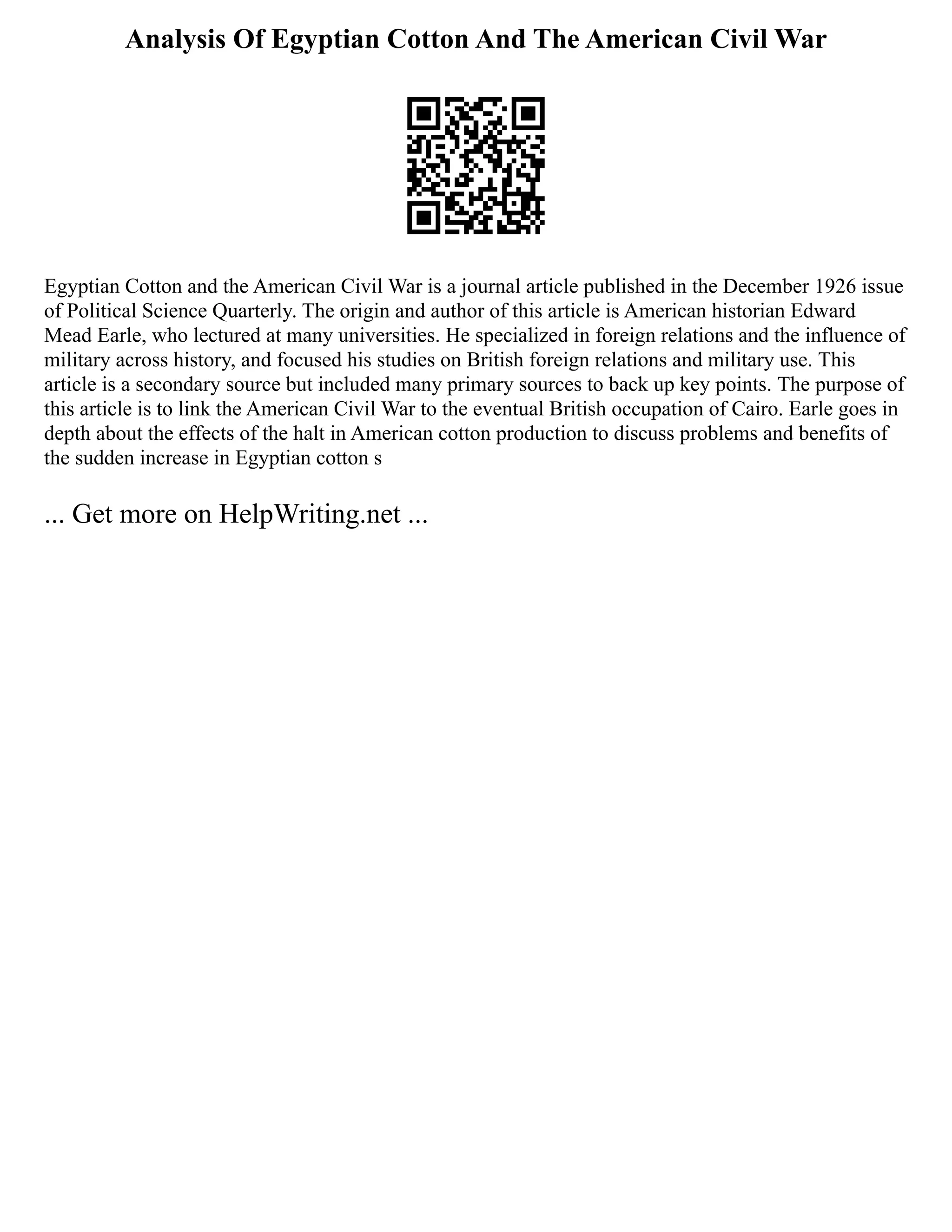 Analysis Of Egyptian Cotton And The American Civil War
Egyptian Cotton and the American Civil War is a journal article published in the December 1926 issue
of Political Science Quarterly. The origin and author of this article is American historian Edward
Mead Earle, who lectured at many universities. He specialized in foreign relations and the influence of
military across history, and focused his studies on British foreign relations and military use. This
article is a secondary source but included many primary sources to back up key points. The purpose of
this article is to link the American Civil War to the eventual British occupation of Cairo. Earle goes in
depth about the effects of the halt in American cotton production to discuss problems and benefits of
the sudden increase in Egyptian cotton s
... Get more on HelpWriting.net ...
 
