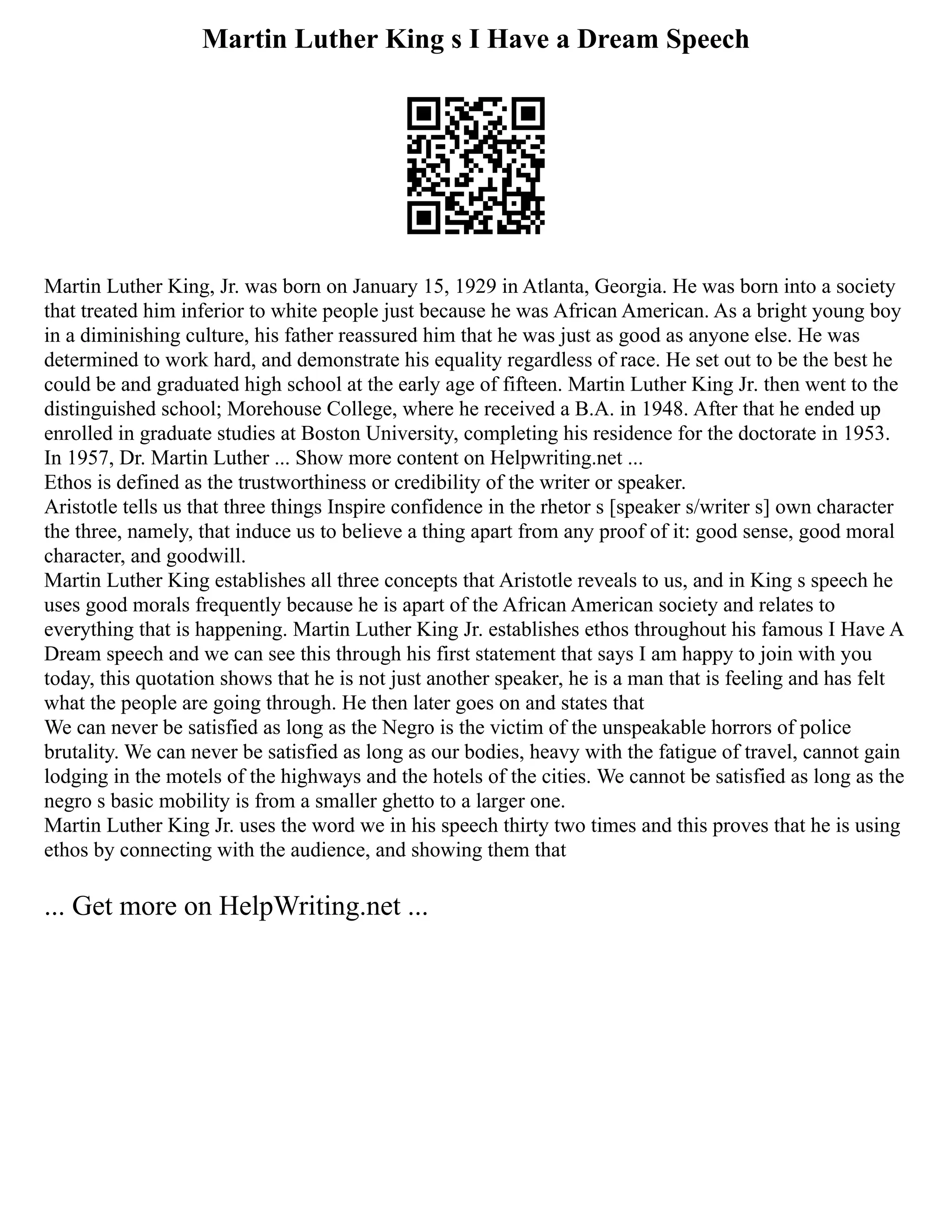 Martin Luther King s I Have a Dream Speech
Martin Luther King, Jr. was born on January 15, 1929 in Atlanta, Georgia. He was born into a society
that treated him inferior to white people just because he was African American. As a bright young boy
in a diminishing culture, his father reassured him that he was just as good as anyone else. He was
determined to work hard, and demonstrate his equality regardless of race. He set out to be the best he
could be and graduated high school at the early age of fifteen. Martin Luther King Jr. then went to the
distinguished school; Morehouse College, where he received a B.A. in 1948. After that he ended up
enrolled in graduate studies at Boston University, completing his residence for the doctorate in 1953.
In 1957, Dr. Martin Luther ... Show more content on Helpwriting.net ...
Ethos is defined as the trustworthiness or credibility of the writer or speaker.
Aristotle tells us that three things Inspire confidence in the rhetor s [speaker s/writer s] own character
the three, namely, that induce us to believe a thing apart from any proof of it: good sense, good moral
character, and goodwill.
Martin Luther King establishes all three concepts that Aristotle reveals to us, and in King s speech he
uses good morals frequently because he is apart of the African American society and relates to
everything that is happening. Martin Luther King Jr. establishes ethos throughout his famous I Have A
Dream speech and we can see this through his first statement that says I am happy to join with you
today, this quotation shows that he is not just another speaker, he is a man that is feeling and has felt
what the people are going through. He then later goes on and states that
We can never be satisfied as long as the Negro is the victim of the unspeakable horrors of police
brutality. We can never be satisfied as long as our bodies, heavy with the fatigue of travel, cannot gain
lodging in the motels of the highways and the hotels of the cities. We cannot be satisfied as long as the
negro s basic mobility is from a smaller ghetto to a larger one.
Martin Luther King Jr. uses the word we in his speech thirty two times and this proves that he is using
ethos by connecting with the audience, and showing them that
... Get more on HelpWriting.net ...
 
