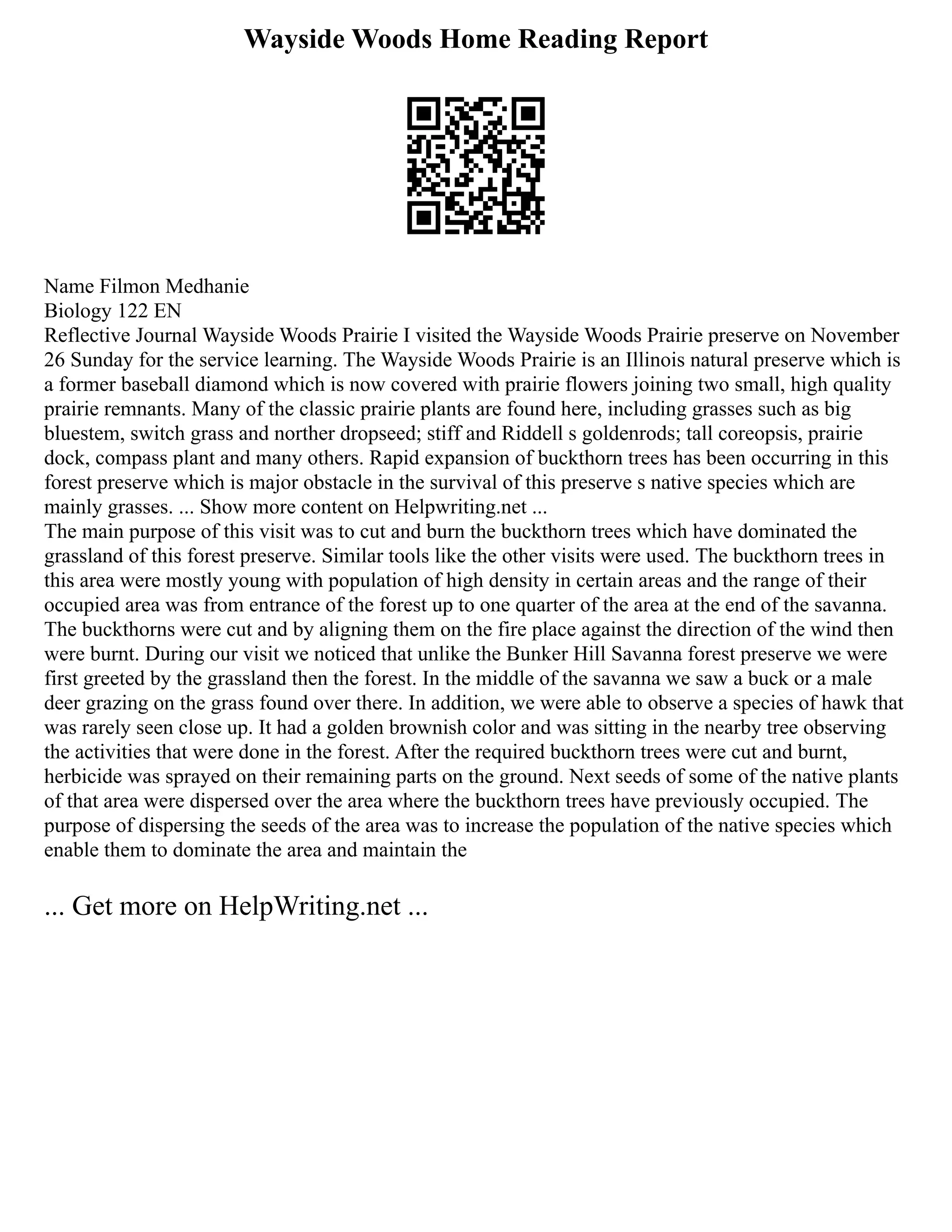 Wayside Woods Home Reading Report
Name Filmon Medhanie
Biology 122 EN
Reflective Journal Wayside Woods Prairie I visited the Wayside Woods Prairie preserve on November
26 Sunday for the service learning. The Wayside Woods Prairie is an Illinois natural preserve which is
a former baseball diamond which is now covered with prairie flowers joining two small, high quality
prairie remnants. Many of the classic prairie plants are found here, including grasses such as big
bluestem, switch grass and norther dropseed; stiff and Riddell s goldenrods; tall coreopsis, prairie
dock, compass plant and many others. Rapid expansion of buckthorn trees has been occurring in this
forest preserve which is major obstacle in the survival of this preserve s native species which are
mainly grasses. ... Show more content on Helpwriting.net ...
The main purpose of this visit was to cut and burn the buckthorn trees which have dominated the
grassland of this forest preserve. Similar tools like the other visits were used. The buckthorn trees in
this area were mostly young with population of high density in certain areas and the range of their
occupied area was from entrance of the forest up to one quarter of the area at the end of the savanna.
The buckthorns were cut and by aligning them on the fire place against the direction of the wind then
were burnt. During our visit we noticed that unlike the Bunker Hill Savanna forest preserve we were
first greeted by the grassland then the forest. In the middle of the savanna we saw a buck or a male
deer grazing on the grass found over there. In addition, we were able to observe a species of hawk that
was rarely seen close up. It had a golden brownish color and was sitting in the nearby tree observing
the activities that were done in the forest. After the required buckthorn trees were cut and burnt,
herbicide was sprayed on their remaining parts on the ground. Next seeds of some of the native plants
of that area were dispersed over the area where the buckthorn trees have previously occupied. The
purpose of dispersing the seeds of the area was to increase the population of the native species which
enable them to dominate the area and maintain the
... Get more on HelpWriting.net ...
 