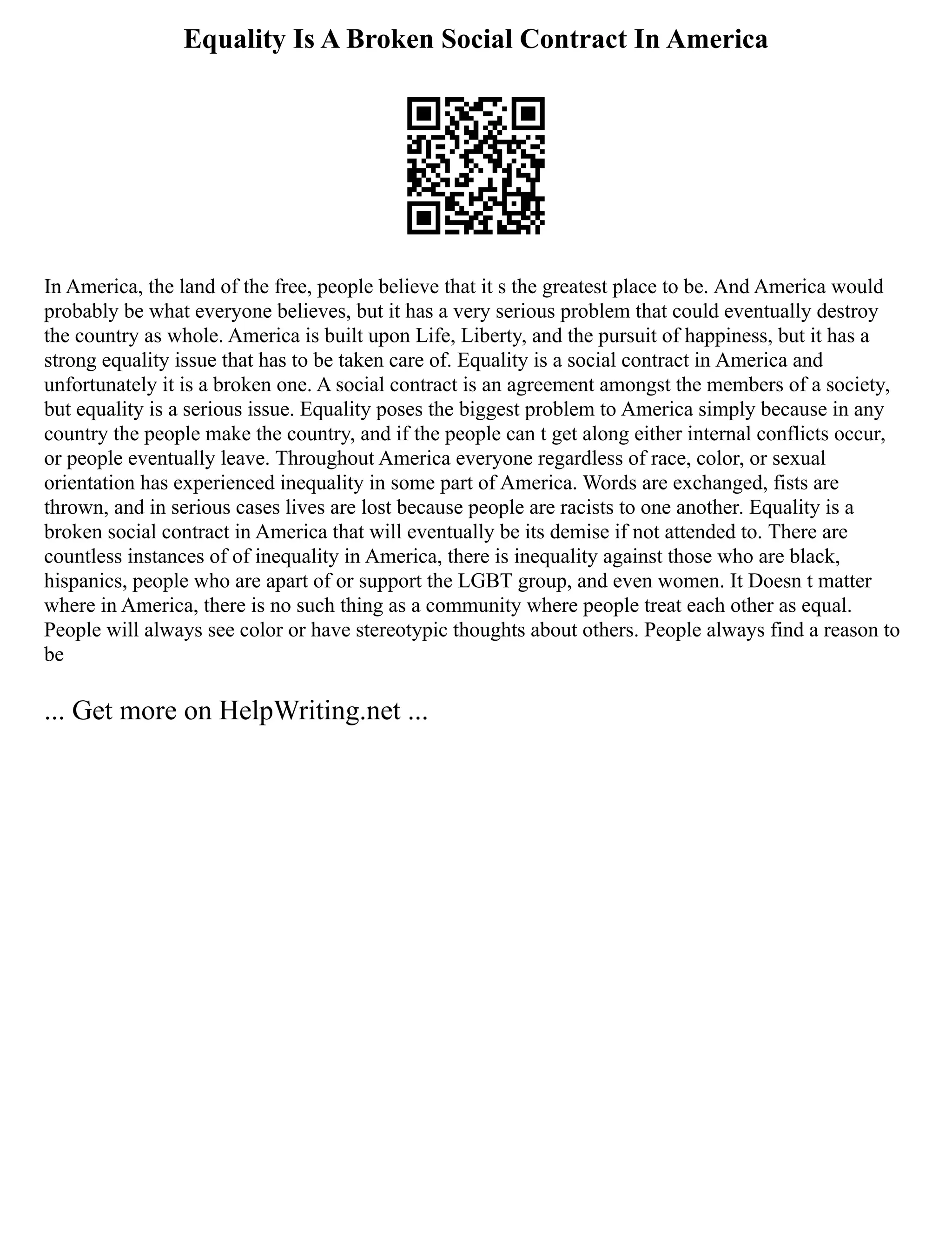 Equality Is A Broken Social Contract In America
In America, the land of the free, people believe that it s the greatest place to be. And America would
probably be what everyone believes, but it has a very serious problem that could eventually destroy
the country as whole. America is built upon Life, Liberty, and the pursuit of happiness, but it has a
strong equality issue that has to be taken care of. Equality is a social contract in America and
unfortunately it is a broken one. A social contract is an agreement amongst the members of a society,
but equality is a serious issue. Equality poses the biggest problem to America simply because in any
country the people make the country, and if the people can t get along either internal conflicts occur,
or people eventually leave. Throughout America everyone regardless of race, color, or sexual
orientation has experienced inequality in some part of America. Words are exchanged, fists are
thrown, and in serious cases lives are lost because people are racists to one another. Equality is a
broken social contract in America that will eventually be its demise if not attended to. There are
countless instances of of inequality in America, there is inequality against those who are black,
hispanics, people who are apart of or support the LGBT group, and even women. It Doesn t matter
where in America, there is no such thing as a community where people treat each other as equal.
People will always see color or have stereotypic thoughts about others. People always find a reason to
be
... Get more on HelpWriting.net ...
 