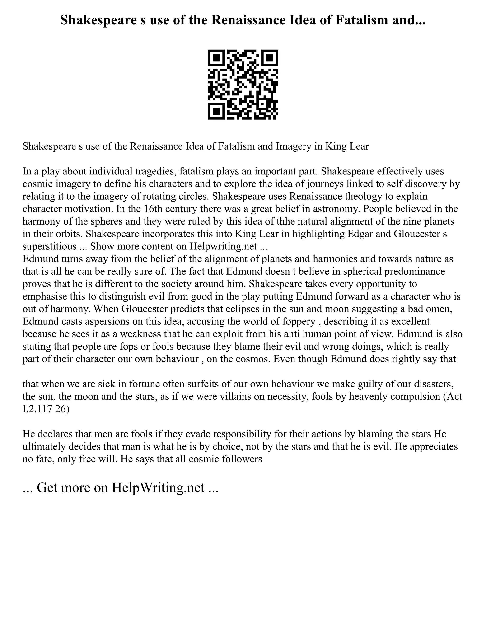 Shakespeare s use of the Renaissance Idea of Fatalism and...
Shakespeare s use of the Renaissance Idea of Fatalism and Imagery in King Lear
In a play about individual tragedies, fatalism plays an important part. Shakespeare effectively uses
cosmic imagery to define his characters and to explore the idea of journeys linked to self discovery by
relating it to the imagery of rotating circles. Shakespeare uses Renaissance theology to explain
character motivation. In the 16th century there was a great belief in astronomy. People believed in the
harmony of the spheres and they were ruled by this idea of thhe natural alignment of the nine planets
in their orbits. Shakespeare incorporates this into King Lear in highlighting Edgar and Gloucester s
superstitious ... Show more content on Helpwriting.net ...
Edmund turns away from the belief of the alignment of planets and harmonies and towards nature as
that is all he can be really sure of. The fact that Edmund doesn t believe in spherical predominance
proves that he is different to the society around him. Shakespeare takes every opportunity to
emphasise this to distinguish evil from good in the play putting Edmund forward as a character who is
out of harmony. When Gloucester predicts that eclipses in the sun and moon suggesting a bad omen,
Edmund casts aspersions on this idea, accusing the world of foppery , describing it as excellent
because he sees it as a weakness that he can exploit from his anti human point of view. Edmund is also
stating that people are fops or fools because they blame their evil and wrong doings, which is really
part of their character our own behaviour , on the cosmos. Even though Edmund does rightly say that
that when we are sick in fortune often surfeits of our own behaviour we make guilty of our disasters,
the sun, the moon and the stars, as if we were villains on necessity, fools by heavenly compulsion (Act
I.2.117 26)
He declares that men are fools if they evade responsibility for their actions by blaming the stars He
ultimately decides that man is what he is by choice, not by the stars and that he is evil. He appreciates
no fate, only free will. He says that all cosmic followers
... Get more on HelpWriting.net ...
 