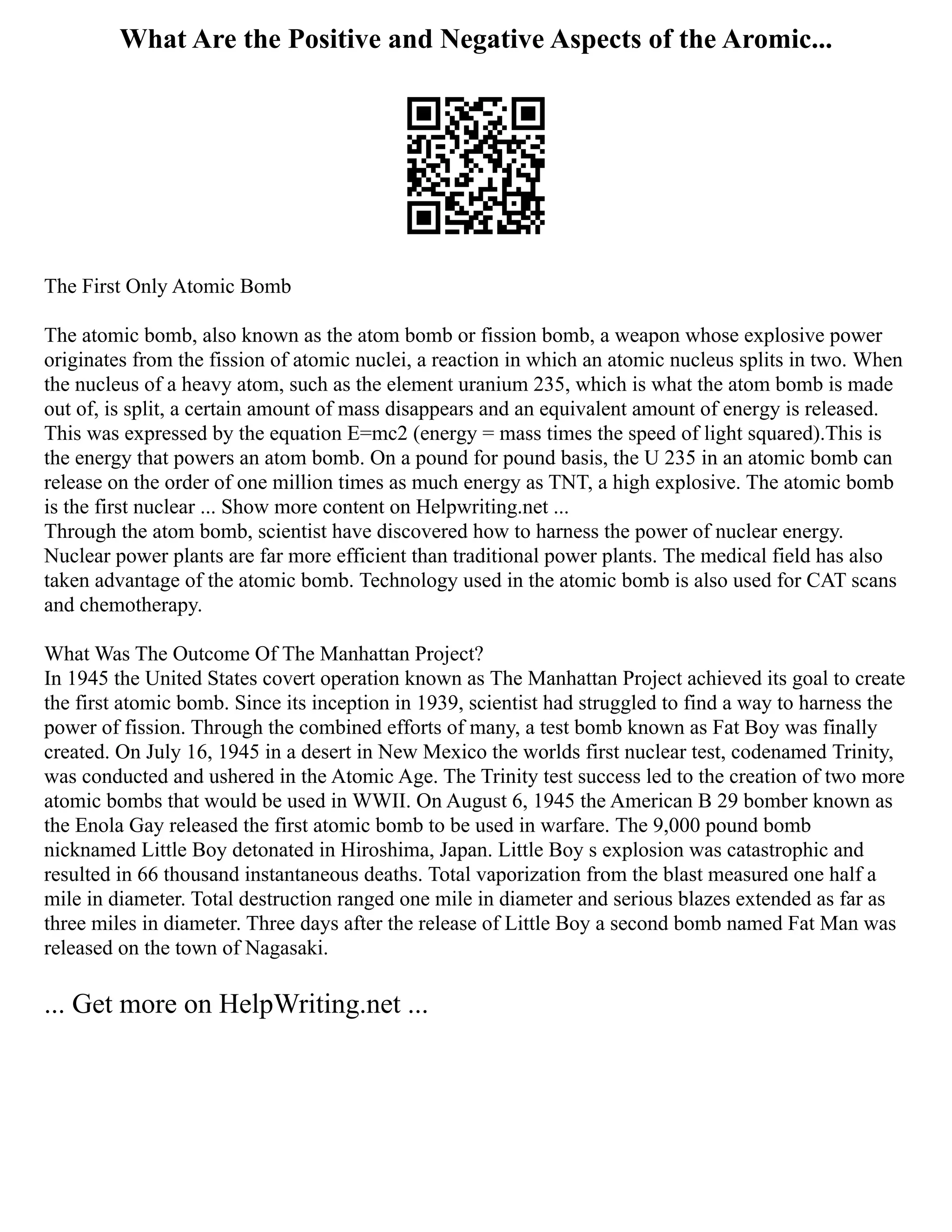 What Are the Positive and Negative Aspects of the Aromic...
The First Only Atomic Bomb
The atomic bomb, also known as the atom bomb or fission bomb, a weapon whose explosive power
originates from the fission of atomic nuclei, a reaction in which an atomic nucleus splits in two. When
the nucleus of a heavy atom, such as the element uranium 235, which is what the atom bomb is made
out of, is split, a certain amount of mass disappears and an equivalent amount of energy is released.
This was expressed by the equation E=mc2 (energy = mass times the speed of light squared).This is
the energy that powers an atom bomb. On a pound for pound basis, the U 235 in an atomic bomb can
release on the order of one million times as much energy as TNT, a high explosive. The atomic bomb
is the first nuclear ... Show more content on Helpwriting.net ...
Through the atom bomb, scientist have discovered how to harness the power of nuclear energy.
Nuclear power plants are far more efficient than traditional power plants. The medical field has also
taken advantage of the atomic bomb. Technology used in the atomic bomb is also used for CAT scans
and chemotherapy.
What Was The Outcome Of The Manhattan Project?
In 1945 the United States covert operation known as The Manhattan Project achieved its goal to create
the first atomic bomb. Since its inception in 1939, scientist had struggled to find a way to harness the
power of fission. Through the combined efforts of many, a test bomb known as Fat Boy was finally
created. On July 16, 1945 in a desert in New Mexico the worlds first nuclear test, codenamed Trinity,
was conducted and ushered in the Atomic Age. The Trinity test success led to the creation of two more
atomic bombs that would be used in WWII. On August 6, 1945 the American B 29 bomber known as
the Enola Gay released the first atomic bomb to be used in warfare. The 9,000 pound bomb
nicknamed Little Boy detonated in Hiroshima, Japan. Little Boy s explosion was catastrophic and
resulted in 66 thousand instantaneous deaths. Total vaporization from the blast measured one half a
mile in diameter. Total destruction ranged one mile in diameter and serious blazes extended as far as
three miles in diameter. Three days after the release of Little Boy a second bomb named Fat Man was
released on the town of Nagasaki.
... Get more on HelpWriting.net ...
 