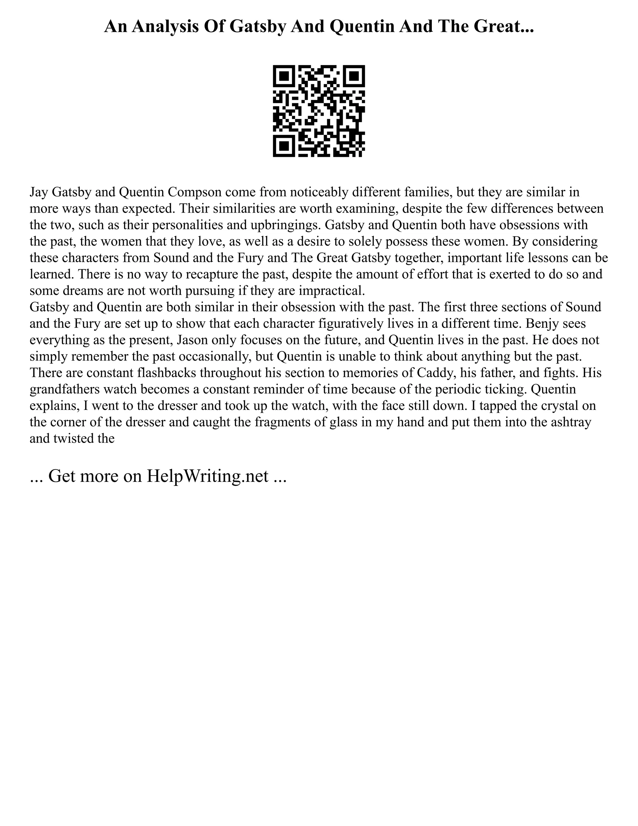 An Analysis Of Gatsby And Quentin And The Great...
Jay Gatsby and Quentin Compson come from noticeably different families, but they are similar in
more ways than expected. Their similarities are worth examining, despite the few differences between
the two, such as their personalities and upbringings. Gatsby and Quentin both have obsessions with
the past, the women that they love, as well as a desire to solely possess these women. By considering
these characters from Sound and the Fury and The Great Gatsby together, important life lessons can be
learned. There is no way to recapture the past, despite the amount of effort that is exerted to do so and
some dreams are not worth pursuing if they are impractical.
Gatsby and Quentin are both similar in their obsession with the past. The first three sections of Sound
and the Fury are set up to show that each character figuratively lives in a different time. Benjy sees
everything as the present, Jason only focuses on the future, and Quentin lives in the past. He does not
simply remember the past occasionally, but Quentin is unable to think about anything but the past.
There are constant flashbacks throughout his section to memories of Caddy, his father, and fights. His
grandfathers watch becomes a constant reminder of time because of the periodic ticking. Quentin
explains, I went to the dresser and took up the watch, with the face still down. I tapped the crystal on
the corner of the dresser and caught the fragments of glass in my hand and put them into the ashtray
and twisted the
... Get more on HelpWriting.net ...
 