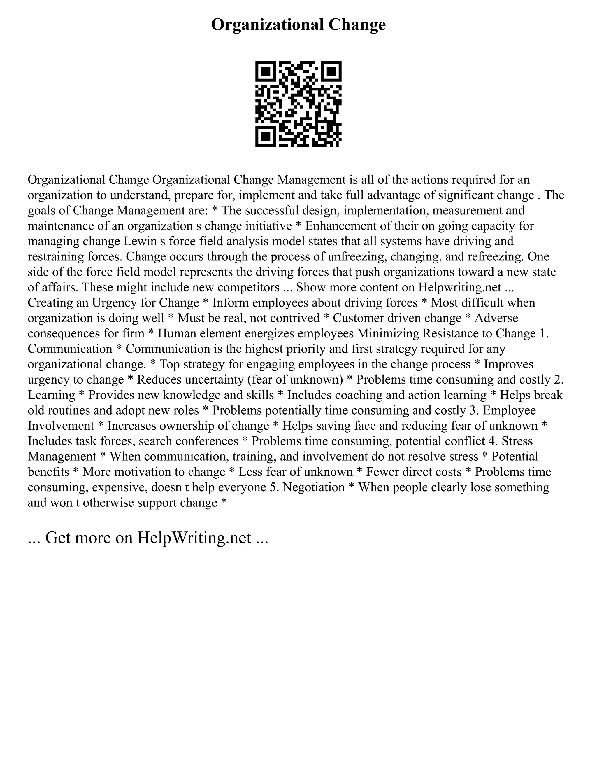 Organizational Change
Organizational Change Organizational Change Management is all of the actions required for an
organization to understand, prepare for, implement and take full advantage of significant change . The
goals of Change Management are: * The successful design, implementation, measurement and
maintenance of an organization s change initiative * Enhancement of their on going capacity for
managing change Lewin s force field analysis model states that all systems have driving and
restraining forces. Change occurs through the process of unfreezing, changing, and refreezing. One
side of the force field model represents the driving forces that push organizations toward a new state
of affairs. These might include new competitors ... Show more content on Helpwriting.net ...
Creating an Urgency for Change * Inform employees about driving forces * Most difficult when
organization is doing well * Must be real, not contrived * Customer driven change * Adverse
consequences for firm * Human element energizes employees Minimizing Resistance to Change 1.
Communication * Communication is the highest priority and first strategy required for any
organizational change. * Top strategy for engaging employees in the change process * Improves
urgency to change * Reduces uncertainty (fear of unknown) * Problems time consuming and costly 2.
Learning * Provides new knowledge and skills * Includes coaching and action learning * Helps break
old routines and adopt new roles * Problems potentially time consuming and costly 3. Employee
Involvement * Increases ownership of change * Helps saving face and reducing fear of unknown *
Includes task forces, search conferences * Problems time consuming, potential conflict 4. Stress
Management * When communication, training, and involvement do not resolve stress * Potential
benefits * More motivation to change * Less fear of unknown * Fewer direct costs * Problems time
consuming, expensive, doesn t help everyone 5. Negotiation * When people clearly lose something
and won t otherwise support change *
... Get more on HelpWriting.net ...
 