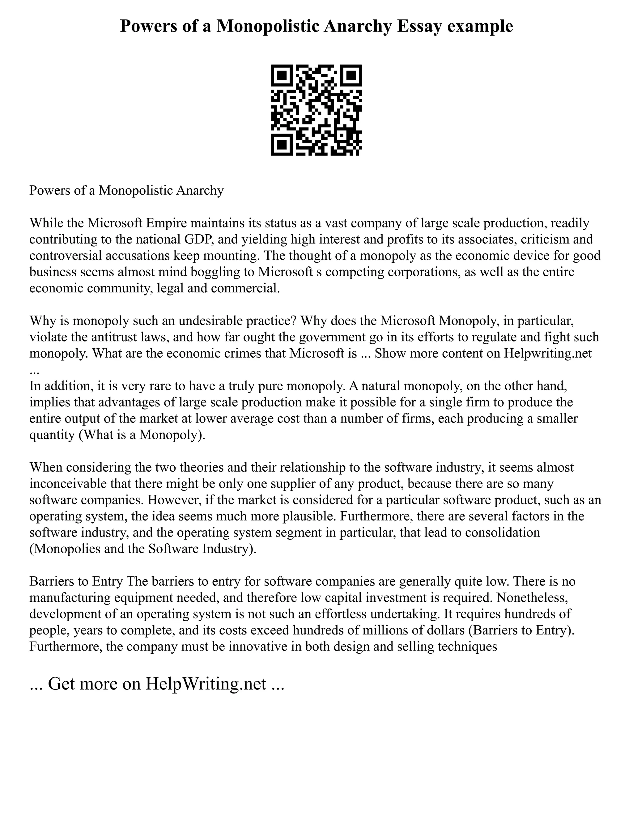 Powers of a Monopolistic Anarchy Essay example
Powers of a Monopolistic Anarchy
While the Microsoft Empire maintains its status as a vast company of large scale production, readily
contributing to the national GDP, and yielding high interest and profits to its associates, criticism and
controversial accusations keep mounting. The thought of a monopoly as the economic device for good
business seems almost mind boggling to Microsoft s competing corporations, as well as the entire
economic community, legal and commercial.
Why is monopoly such an undesirable practice? Why does the Microsoft Monopoly, in particular,
violate the antitrust laws, and how far ought the government go in its efforts to regulate and fight such
monopoly. What are the economic crimes that Microsoft is ... Show more content on Helpwriting.net
...
In addition, it is very rare to have a truly pure monopoly. A natural monopoly, on the other hand,
implies that advantages of large scale production make it possible for a single firm to produce the
entire output of the market at lower average cost than a number of firms, each producing a smaller
quantity (What is a Monopoly).
When considering the two theories and their relationship to the software industry, it seems almost
inconceivable that there might be only one supplier of any product, because there are so many
software companies. However, if the market is considered for a particular software product, such as an
operating system, the idea seems much more plausible. Furthermore, there are several factors in the
software industry, and the operating system segment in particular, that lead to consolidation
(Monopolies and the Software Industry).
Barriers to Entry The barriers to entry for software companies are generally quite low. There is no
manufacturing equipment needed, and therefore low capital investment is required. Nonetheless,
development of an operating system is not such an effortless undertaking. It requires hundreds of
people, years to complete, and its costs exceed hundreds of millions of dollars (Barriers to Entry).
Furthermore, the company must be innovative in both design and selling techniques
... Get more on HelpWriting.net ...
 