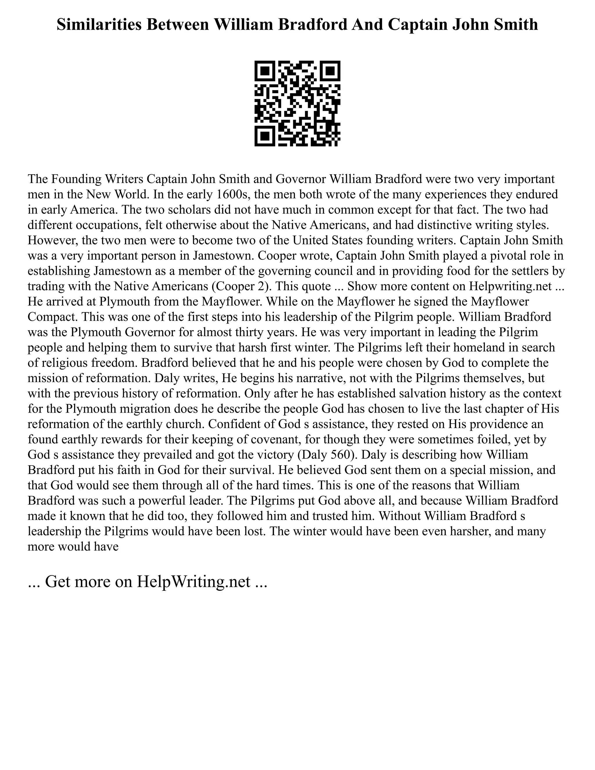 Similarities Between William Bradford And Captain John Smith
The Founding Writers Captain John Smith and Governor William Bradford were two very important
men in the New World. In the early 1600s, the men both wrote of the many experiences they endured
in early America. The two scholars did not have much in common except for that fact. The two had
different occupations, felt otherwise about the Native Americans, and had distinctive writing styles.
However, the two men were to become two of the United States founding writers. Captain John Smith
was a very important person in Jamestown. Cooper wrote, Captain John Smith played a pivotal role in
establishing Jamestown as a member of the governing council and in providing food for the settlers by
trading with the Native Americans (Cooper 2). This quote ... Show more content on Helpwriting.net ...
He arrived at Plymouth from the Mayflower. While on the Mayflower he signed the Mayflower
Compact. This was one of the first steps into his leadership of the Pilgrim people. William Bradford
was the Plymouth Governor for almost thirty years. He was very important in leading the Pilgrim
people and helping them to survive that harsh first winter. The Pilgrims left their homeland in search
of religious freedom. Bradford believed that he and his people were chosen by God to complete the
mission of reformation. Daly writes, He begins his narrative, not with the Pilgrims themselves, but
with the previous history of reformation. Only after he has established salvation history as the context
for the Plymouth migration does he describe the people God has chosen to live the last chapter of His
reformation of the earthly church. Confident of God s assistance, they rested on His providence an
found earthly rewards for their keeping of covenant, for though they were sometimes foiled, yet by
God s assistance they prevailed and got the victory (Daly 560). Daly is describing how William
Bradford put his faith in God for their survival. He believed God sent them on a special mission, and
that God would see them through all of the hard times. This is one of the reasons that William
Bradford was such a powerful leader. The Pilgrims put God above all, and because William Bradford
made it known that he did too, they followed him and trusted him. Without William Bradford s
leadership the Pilgrims would have been lost. The winter would have been even harsher, and many
more would have
... Get more on HelpWriting.net ...
 