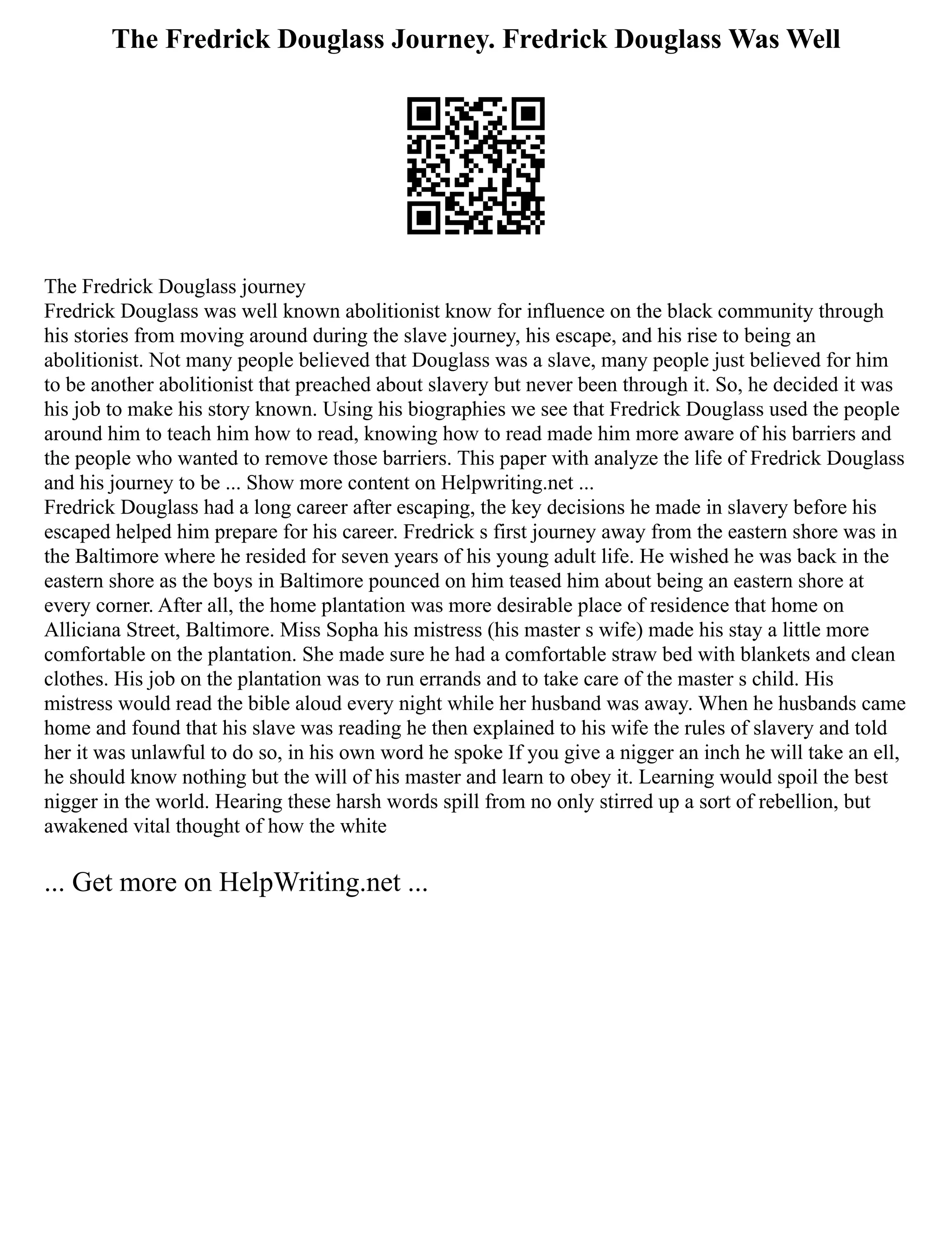 The Fredrick Douglass Journey. Fredrick Douglass Was Well
The Fredrick Douglass journey
Fredrick Douglass was well known abolitionist know for influence on the black community through
his stories from moving around during the slave journey, his escape, and his rise to being an
abolitionist. Not many people believed that Douglass was a slave, many people just believed for him
to be another abolitionist that preached about slavery but never been through it. So, he decided it was
his job to make his story known. Using his biographies we see that Fredrick Douglass used the people
around him to teach him how to read, knowing how to read made him more aware of his barriers and
the people who wanted to remove those barriers. This paper with analyze the life of Fredrick Douglass
and his journey to be ... Show more content on Helpwriting.net ...
Fredrick Douglass had a long career after escaping, the key decisions he made in slavery before his
escaped helped him prepare for his career. Fredrick s first journey away from the eastern shore was in
the Baltimore where he resided for seven years of his young adult life. He wished he was back in the
eastern shore as the boys in Baltimore pounced on him teased him about being an eastern shore at
every corner. After all, the home plantation was more desirable place of residence that home on
Alliciana Street, Baltimore. Miss Sopha his mistress (his master s wife) made his stay a little more
comfortable on the plantation. She made sure he had a comfortable straw bed with blankets and clean
clothes. His job on the plantation was to run errands and to take care of the master s child. His
mistress would read the bible aloud every night while her husband was away. When he husbands came
home and found that his slave was reading he then explained to his wife the rules of slavery and told
her it was unlawful to do so, in his own word he spoke If you give a nigger an inch he will take an ell,
he should know nothing but the will of his master and learn to obey it. Learning would spoil the best
nigger in the world. Hearing these harsh words spill from no only stirred up a sort of rebellion, but
awakened vital thought of how the white
... Get more on HelpWriting.net ...
 