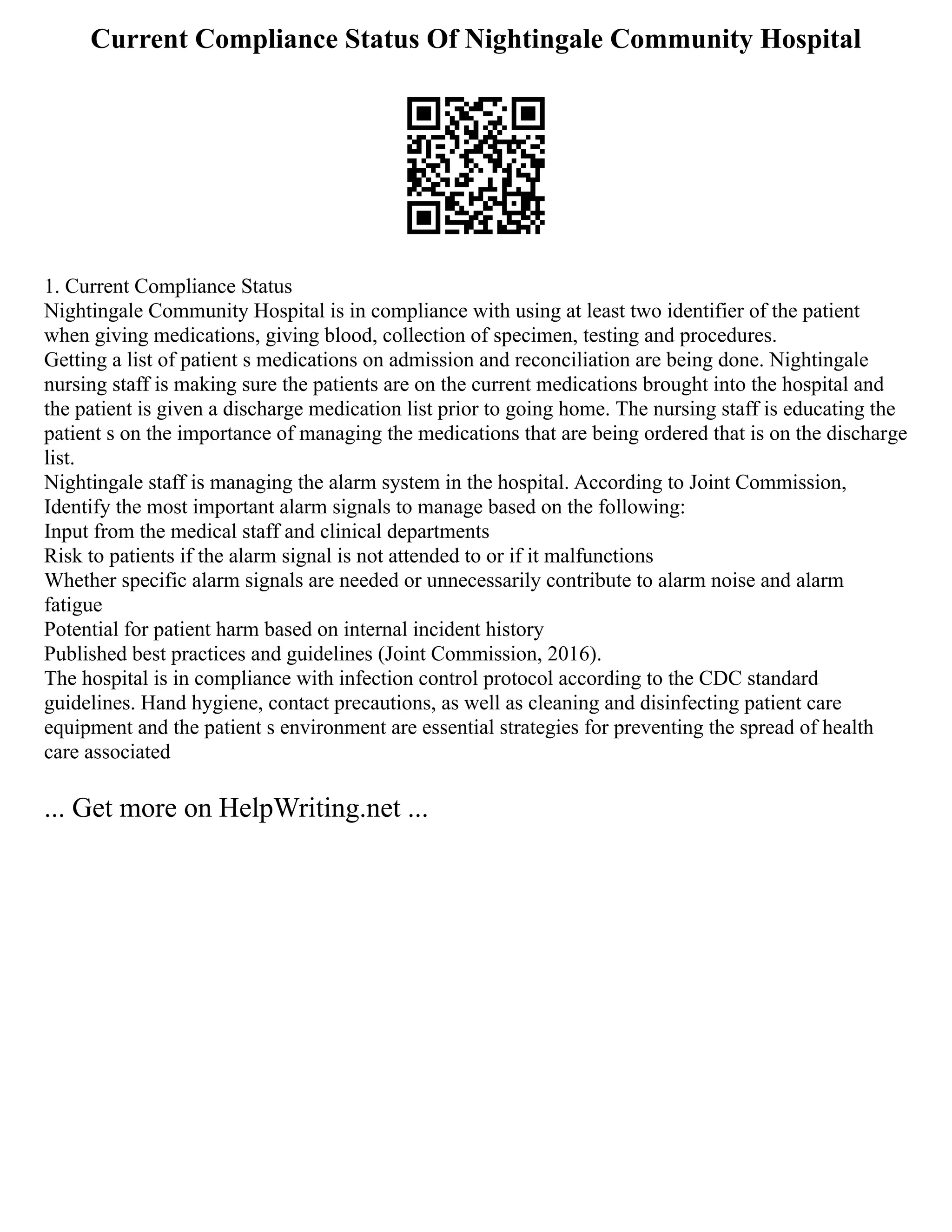 Current Compliance Status Of Nightingale Community Hospital
1. Current Compliance Status
Nightingale Community Hospital is in compliance with using at least two identifier of the patient
when giving medications, giving blood, collection of specimen, testing and procedures.
Getting a list of patient s medications on admission and reconciliation are being done. Nightingale
nursing staff is making sure the patients are on the current medications brought into the hospital and
the patient is given a discharge medication list prior to going home. The nursing staff is educating the
patient s on the importance of managing the medications that are being ordered that is on the discharge
list.
Nightingale staff is managing the alarm system in the hospital. According to Joint Commission,
Identify the most important alarm signals to manage based on the following:
Input from the medical staff and clinical departments
Risk to patients if the alarm signal is not attended to or if it malfunctions
Whether specific alarm signals are needed or unnecessarily contribute to alarm noise and alarm
fatigue
Potential for patient harm based on internal incident history
Published best practices and guidelines (Joint Commission, 2016).
The hospital is in compliance with infection control protocol according to the CDC standard
guidelines. Hand hygiene, contact precautions, as well as cleaning and disinfecting patient care
equipment and the patient s environment are essential strategies for preventing the spread of health
care associated
... Get more on HelpWriting.net ...
 