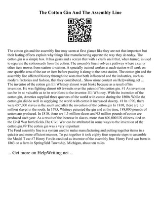 The Cotton Gin And The Assembly Line
The cotton gin and the assembly line may seem at first glance like they are not that important but
their lasting effects explain why things like manufacturing operate the way they do today. The
cotton gin is a simple box. It has gears and a screen that with a crank on it that, when turned, is used
to separate the cottonseeds from the cotton. The assembly lineinvolves a pathway where a car or
other item moves from station to station. A specially trained worker at each station will work on
one specific area of the car or item before passing it along to the next station. The cotton gin and the
assembly line affected history through the wars that both influenced and the industries, such as
modern factories and fashion, that they contributed... Show more content on Helpwriting.net ...
The inventor of the cotton gin Eli Whitney almost went broke because as a result of his
invention. He was fighting almost 60 lawsuits over the patent of his cotton gin. #1 An invention
can be be so valuable as to be worthless to the inventor. Eli Whitney. With the invention of the
cotton gin, America supplied three quarters of the world with cotton during the 1800s While the
cotton gin did do well in supplying the world with cotton it increased slavery. #1 In 1790, there
were 657,000 slaves in the south and after the invention of the cotton gin In 1810, there are 1.3
million slaves in the south. In 1793, Whitney patented the gin and at the time, 188,000 pounds of
cotton are produced. In 1810, there are 1.3 million slaves and 93 million pounds of cotton are
produced each year. As a result of the increase in slaves, more than 600,000 US citizens died on
the Civil War battlefields.The Civil War can be attributed in some ways to the invention of the
cotton gin.#9 The cotton gin was a very important
The Ford assembly line is a system used to make manufacturing and putting together items in a
quicker and more efficient manner. To put together it took eighty four separate steps to assemble
the Model T car.#7 Henry Fordis credited as inventor of the assembly line. Henry Ford was born in
1863 on a farm in Springfield Township, Michigan, about ten miles
... Get more on HelpWriting.net ...
 