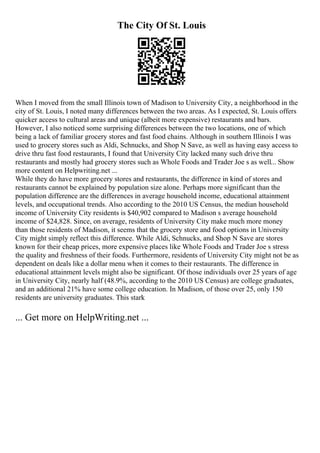 The City Of St. Louis
When I moved from the small Illinois town of Madison to University City, a neighborhood in the
city of St. Louis, I noted many differences between the two areas. As I expected, St. Louis offers
quicker access to cultural areas and unique (albeit more expensive) restaurants and bars.
However, I also noticed some surprising differences between the two locations, one of which
being a lack of familiar grocery stores and fast food chains. Although in southern Illinois I was
used to grocery stores such as Aldi, Schnucks, and Shop N Save, as well as having easy access to
drive thru fast food restaurants, I found that University City lacked many such drive thru
restaurants and mostly had grocery stores such as Whole Foods and Trader Joe s as well... Show
more content on Helpwriting.net ...
While they do have more grocery stores and restaurants, the difference in kind of stores and
restaurants cannot be explained by population size alone. Perhaps more significant than the
population difference are the differences in average household income, educational attainment
levels, and occupational trends. Also according to the 2010 US Census, the median household
income of University City residents is $40,902 compared to Madison s average household
income of $24,828. Since, on average, residents of University City make much more money
than those residents of Madison, it seems that the grocery store and food options in University
City might simply reflect this difference. While Aldi, Schnucks, and Shop N Save are stores
known for their cheap prices, more expensive places like Whole Foods and Trader Joe s stress
the quality and freshness of their foods. Furthermore, residents of University City might not be as
dependent on deals like a dollar menu when it comes to their restaurants. The difference in
educational attainment levels might also be significant. Of those individuals over 25 years of age
in University City, nearly half (48.9%, according to the 2010 US Census) are college graduates,
and an additional 21% have some college education. In Madison, of those over 25, only 150
residents are university graduates. This stark
... Get more on HelpWriting.net ...
 