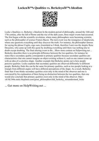 LockeвЂ™s Qualities vs. BerkeleyвЂ™s Idealism
Locke s Qualities vs. Berkeley s Idealism In the modern period of philosophy, around the 16th and
17th century, after the fall of Rome and the rise of the dark years, three major events had occurred.
The first began with the scientific revolution, where many philosophers were becoming scientist,
such as the philosopher of science Francis Bacon. The next event was the resurgence of skepticism,
where one questions everything until they discover the truth. For instance, the philosopher famous
for saying the phrase Cogito, ergo sum, (translated as I think, therefore I am) was the skeptic Rene
Descartes, who came up with this quote by doubting everything until there was nothing else to
doubt except doubting. The final altering event in the... Show more content on Helpwriting.net ...
Berkeley describes there is no principle difference between the two qualities, for instance he
states that a secondary quality corresponds to primary qualities because secondary qualities are
characteristics that one cannot imagine an object existing without it, such as one cannot come up
with an idea of a colorless shape. Another example that Berkeley points out is how people
perceive qualities. Locke explains that secondary qualities are observed differently to different
people. Berkeley finds this can be the same for primary qualities, such as two people looking at a
triangle from different angles will have different perceptions of the shape. As a result, Berkeley
finds that if one thinks secondary qualities exist only in the mind of the observer and one is
convinced by his explanation of there being no distinction between the two qualities, then one
would also conclude that primary qualities exist only in the mind of the observer. http:/
/a8.8d.344a.static.theplanet.com/great_philosophers/did_berkeley_misunderstand_locke
... Get more on HelpWriting.net ...
 