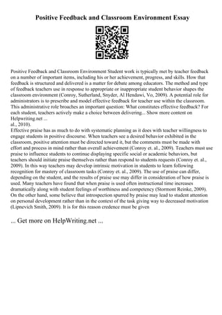 Positive Feedback and Classroom Environment Essay
Positive Feedback and Classroom Environment Student work is typically met by teacher feedback
on a number of important items, including his or her achievement, progress, and skills. How that
feedback is structured and delivered is a matter for debate among educators. The method and type
of feedback teachers use in response to appropriate or inappropriate student behavior shapes the
classroom environment (Conroy, Sutherland, Snyder, Al Hendawi, Vo, 2009). A potential role for
administrators is to prescribe and model effective feedback for teacher use within the classroom.
This administrative role broaches an important question: What constitutes effective feedback? For
each student, teachers actively make a choice between delivering... Show more content on
Helpwriting.net ...
al., 2010).
Effective praise has as much to do with systematic planning as it does with teacher willingness to
engage students in positive discourse. When teachers see a desired behavior exhibited in the
classroom, positive attention must be directed toward it, but the comments must be made with
effort and process in mind rather than overall achievement (Conroy et. al., 2009). Teachers must use
praise to influence students to continue displaying specific social or academic behaviors, but
teachers should initiate praise themselves rather than respond to students requests (Conroy et. al.,
2009). In this way teachers may develop intrinsic motivation in students to learn following
recognition for mastery of classroom tasks (Conroy et. al., 2009). The use of praise can differ,
depending on the student, and the results of praise use may differ in consideration of how praise is
used. Many teachers have found that when praise is used often instructional time increases
dramatically along with student feelings of worthiness and competency (Stormont Reinke, 2009).
On the other hand, some believe that introspection spurred by praise may lead to student attention
on personal development rather than in the context of the task giving way to decreased motivation
(Lipnevich Smith, 2009). It is for this reason credence must be given
... Get more on HelpWriting.net ...
 
